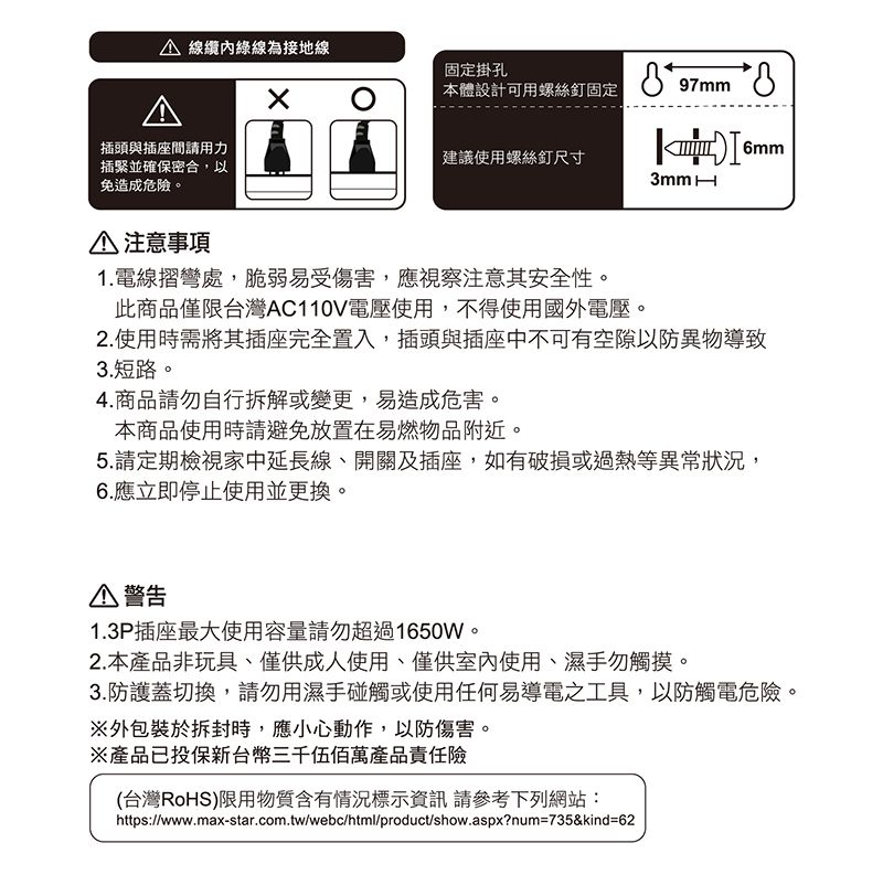 線纜內綠線為接地線固定掛孔本體設計可用螺絲釘固定97mm插頭與插座間請用力建議使用螺絲釘尺寸插緊並確保密合,以免造成危。6mm 注意事項1.電線摺彎處,脆弱易受傷害,應視察注意其安全性。此商品僅限台灣AC110V電壓使用,不得使用國外電壓。2.使用時需將其插座完全置入,插頭與插座中不可有空隙以防異物導致3.短路。4.商品請勿自行拆解或變更,易造成危害。本商品使用時請避免放置在易燃物品附近。5.請定期檢視家中延長線、開關及插座,如有破損或過熱等異常狀況,6.應立即停止使用並更換。警告1.3P插座最大使用容量請勿超過1650W。2.本產品非玩具、僅供成人使用、僅供室內使用、濕手勿觸摸。3.防護蓋切換,請勿用濕手碰觸或使用任何易導電之工具,以防觸電危險。※外包裝於拆封時,應小心動作,以防傷害。※產品已投保新台幣三千伍佰萬產品責任險(台灣RoHS)限用物質含有情況標示資訊 請參考下列網站:https://www.max-star.com.tw/webc/html/product/show.aspx?num=735&kind=62