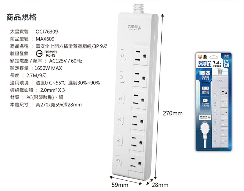 商品規格太星貨號:OCJ76309商品型號:MAX609商品名稱:蓋安全七開六插滑蓋電腦線/3P9尺驗證登錄:R53951RoHS額定電壓/頻率:AC125V/60Hz蓋安全9額定容量:1650W MAX長度:2.7M/9尺防護蓋適用環境 : 溫度0℃~55℃ 濕度30%~90%導線截面積:2.0mm²X3材質:PC(聚碳酸酯)、銅本體尺寸:高270x寬59x深28mm270mm59mm28mm