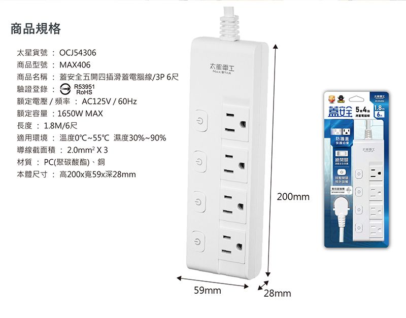 商品規格貨號:OCJ54306商品型號:406太星MAX 商品名稱:安全五開四插滑蓋電腦線/3P6尺驗證登錄:R53951額定電壓/頻率:AC125V/60Hz額定容量:1650W MAX長度:1.8M/6尺適用環境 : 溫度0℃~55℃ 濕度30%~90%導線截面積:2.0mm²X3材質:PC(聚碳酸酯)、銅本體尺寸:高200x寬59x深28mm200mm59mm28mm蓋安全  防蓋