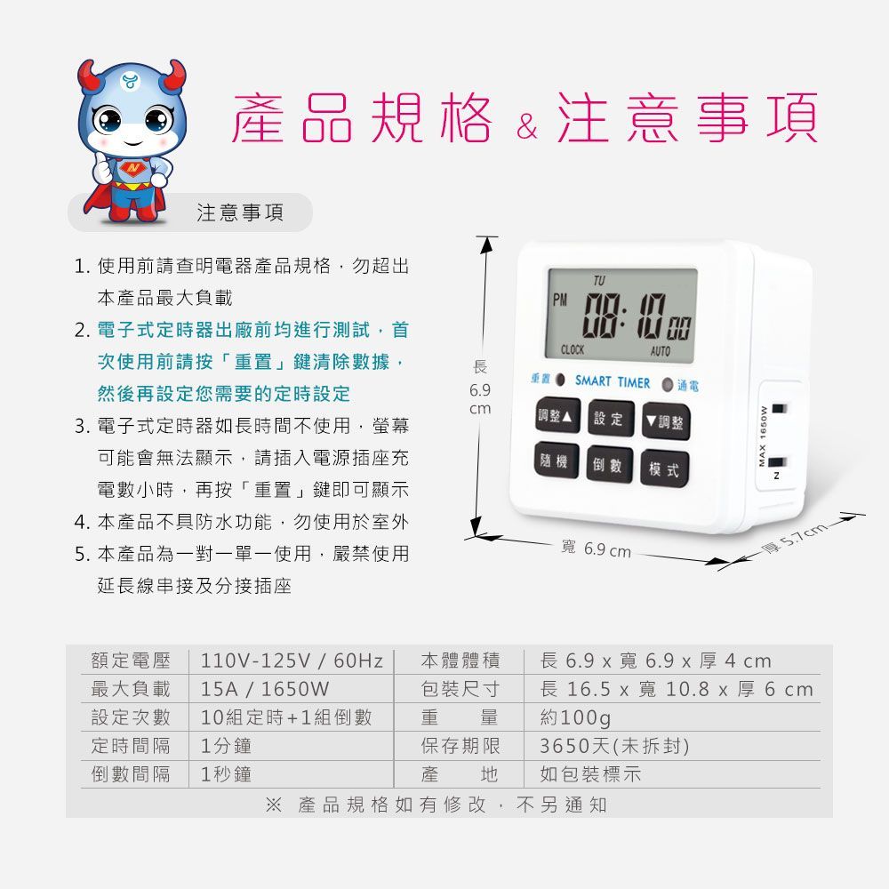 產品規格&注意事項注意事項1 使用前請查明電器產品規格,勿超出本產品最大負載2 電子式定時器出廠前均進行測試,首次使用前請按「重置」清除數據,然後再設定您需要的定時設定3. 電子式定時器如長時間不使用,螢幕可能會無法顯示,請插入電源插座充電數小時,再按「重置」鍵即可顯示4. 本產品不具防水功能,勿使用於室外5. 本產品為一對一單一使用,嚴禁使用延長線串接及分接插座TU . CLOCKAUTO長重置SMART TIMER通電6.9調整 設定隨機 倒數 模式調整寬 6.9 cm.額定電壓最大負載設定次數定時間隔110V125V / 60Hz15A/1650W10組定時+1組倒數1分鐘本體體積長 6.9 寬6.9 x 厚4cm包裝尺寸重量長 16.5 x 寬10.8厚6cm約100gp倒數間隔1秒鐘保存期限產3650天(未拆封)地如包裝標示 產品規格如有修改,不另通知