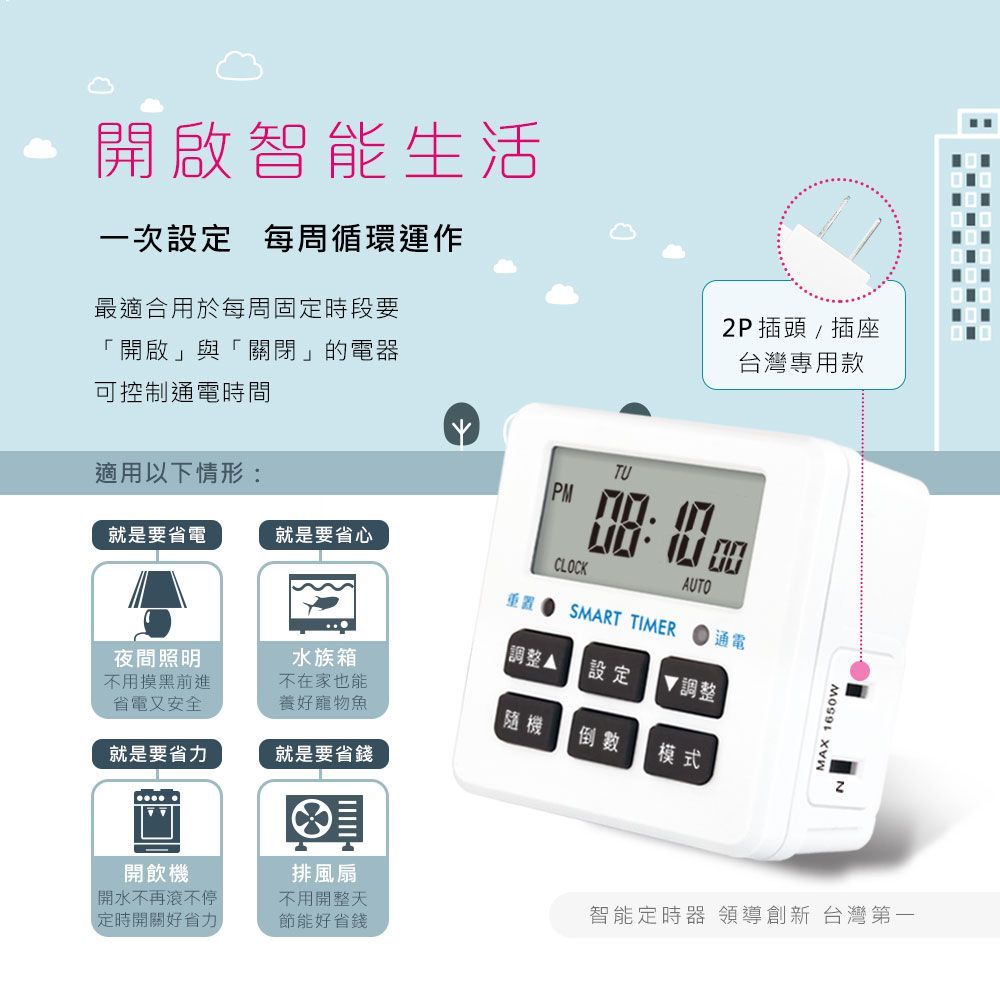 開啟智能生活一次設定每周循環運作最適合用於每周固定時段要開啟」與「關閉」的電器可控制通電時間2P插頭/插座台灣專用款TU適用以下情形:就是要省心就是要省電 CLOCKAUTO重置SMART TIMER通電【調整設定夜間照明不用摸黑前進省電又安全水族箱不在家也能 調整養好寵物魚隨機倒數模式就是要省力就是要省錢開飲機「開水不再滾不停排風扇不用開整天定時開關好省力節能好省錢MAX 1650w智能定時器 領導創新 台灣第一