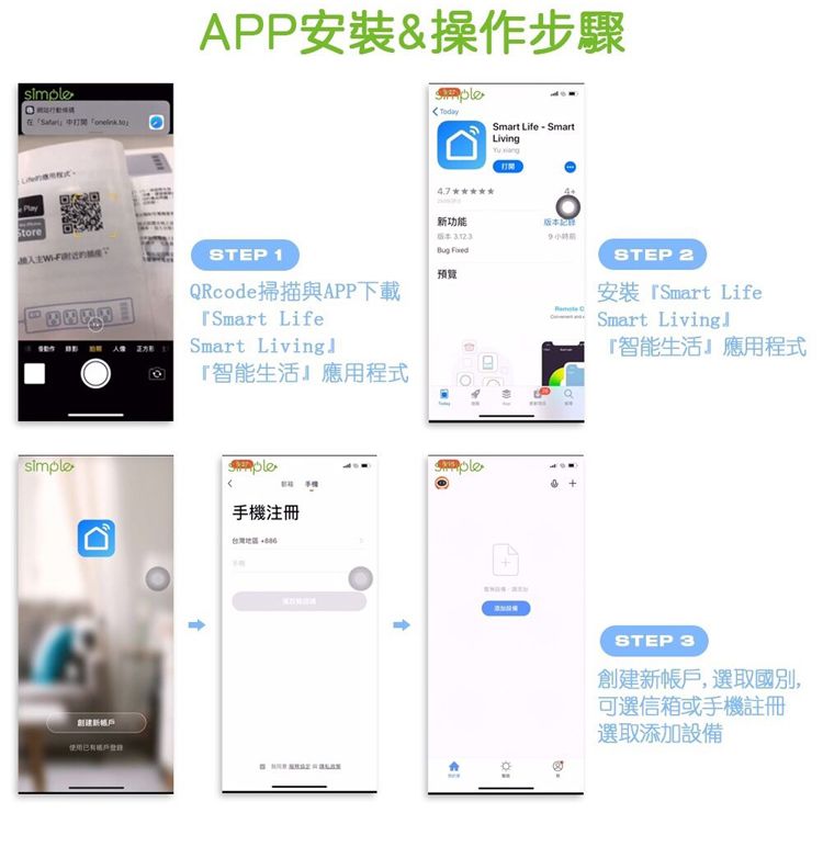 simple PlayAPP安裝&操作步驟Smart Life SmartLiving新功能版本STEP 1QRcode掃描與APP下載Smart LifeSmart Living智能生活應用程式 預覽simple手機台灣地區STEP 2安裝『Smart LifeSmart Living『智能生活』應用程式STEP 3創建新帳戶,選取國別,可選信箱或手機註冊選取添加設備