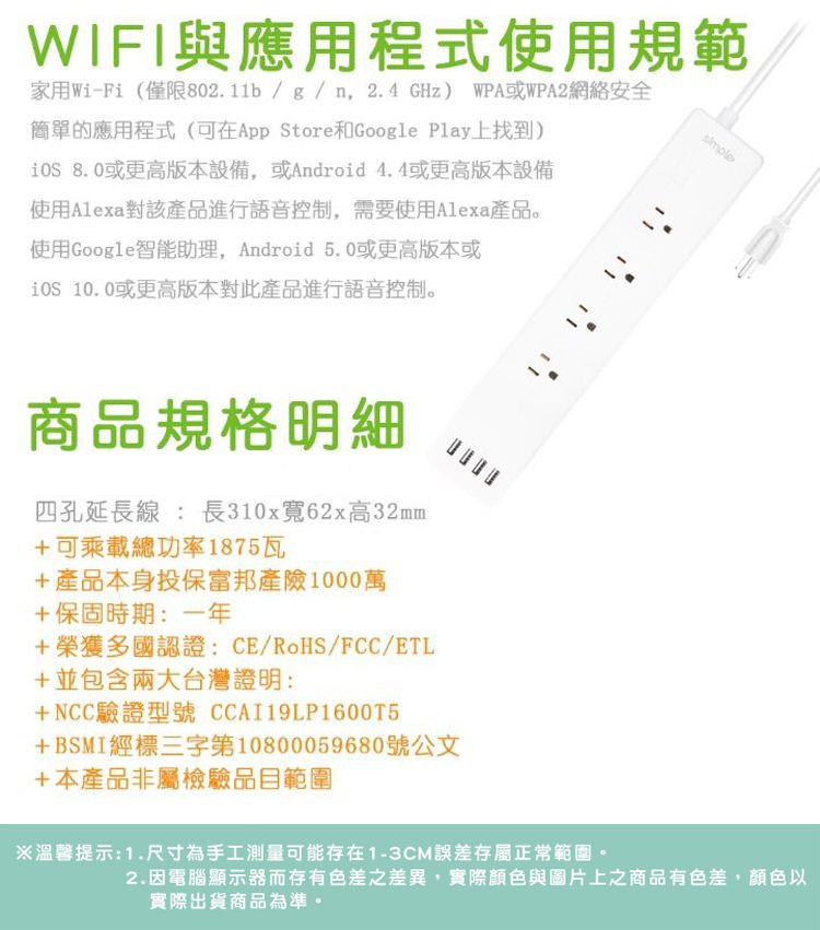 WIFI與應用程式使用規範家用Wi-Fi (僅限802.11b/g/n2.4GHz) WPA或WPA2網絡安全簡單的應用程式(可在App Store和Google Play上找到) 8.0或更高版本設備,或Android 4.4或更高版本設備使用Alexa對該產品進行語音控制,需要使用Alexa產品。使用Google智能助理, Android 5.0或更高版本或 10.0或更高版本對此產品進行語音控制。商品規格明細四孔延長線 : 長310x寬62x高32mm+可乘載總功率1875瓦+產品本身投保富邦產險1000萬+保固時期:一年+榮獲多國認證:CE/RoHS/FCC/ETL+並包含兩大台灣證明:+NCC驗證型號 CCAI19LP160015+BSMI經標三字第10800059680號公文+本產品非屬檢驗品目範圍※溫馨提示:1.尺寸為手工測量可能存在1-3CM誤差存屬正常範圍。2.因電腦顯示器而存有色差之差異,實際顏色與圖片上之商品有色差,顏色以實際出貨商品為準,