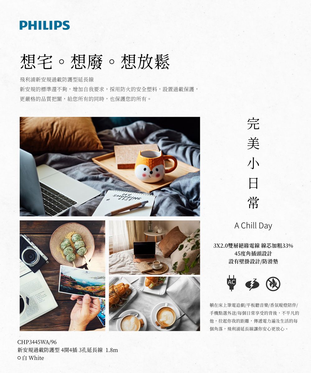 PHILIPS想宅。想廢。想放鬆飛利浦新安規過載防護型延長線新安規的標準還不夠,增加自我要求,採用防火的安全塑料,設置過載保護,更嚴格的品質把關,給您所有的同時,也保護您的所有。CHP3445WA96新安規過載防護型4開4插3孔延長線 1.8mWhiteA Chill Day3X2.0雙層絕緣電線 線芯加粗33%45度角插頭設計設有壁掛設計/防滑墊AC躺在床上筆電追劇/平板聽音樂/香氛燈陪伴/手機點選外送/每個日常享受的背後,不平凡的他,拉起你我的距離,傳遞電力遍及生活的每個角落,飛利浦延長線讓你安心更放心。