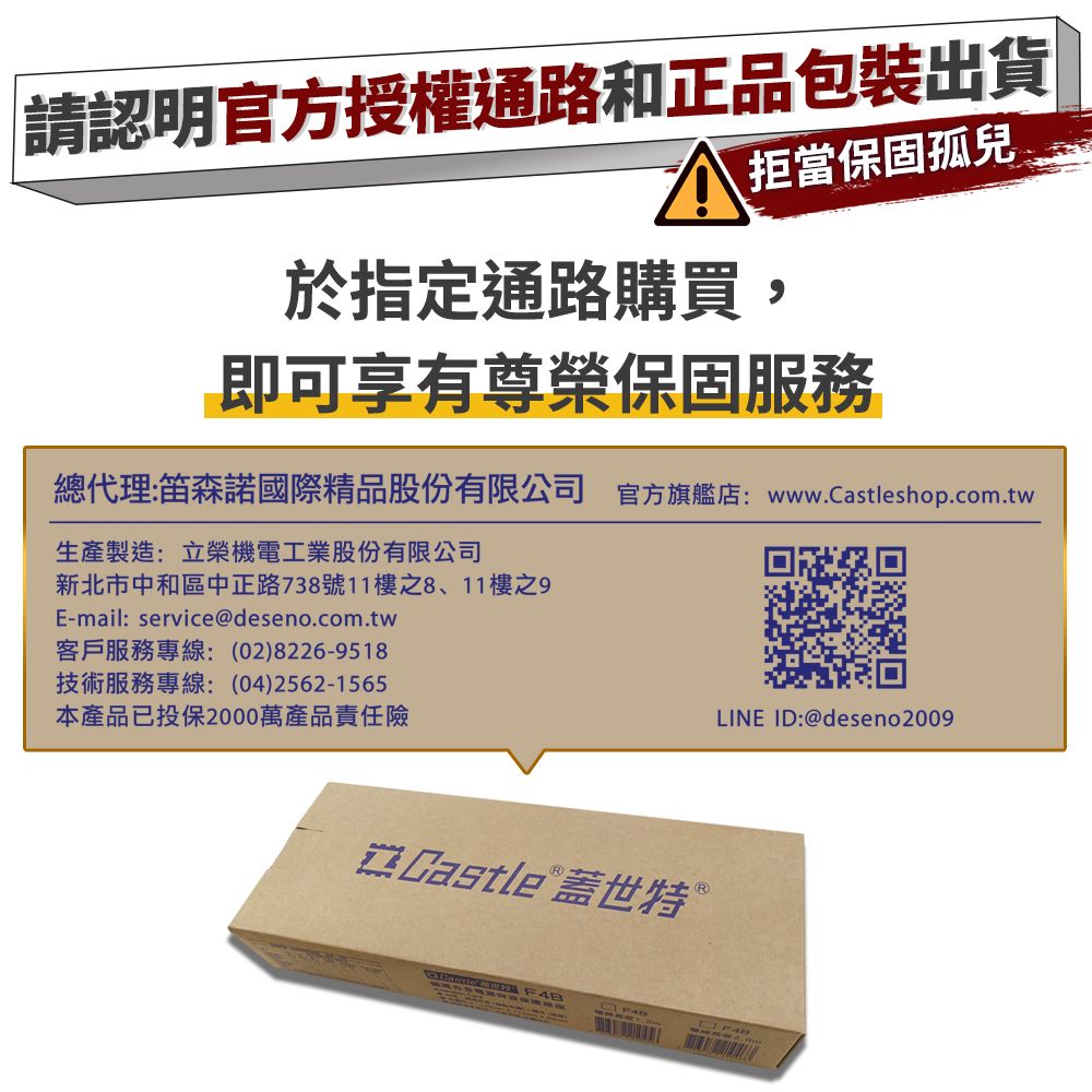 請認明官方授權通路和正品包裝出貨拒當保固孤兒於指定通路購買,即可享有尊榮保固服務總代理:笛森諾國際精品股份有限公司 官方旗艦店:www.Castleshop.com.tw生產製造:立榮機電工業股份有限公司新北市中和區中正路738號11樓之8、11樓之E-mail:service@deseno.com.tw客戶服務專線:(02)8226-9518技術服務專線:(04)2562-1565本產品已投保2000萬產品責任險LINE ID:@deseno2009 Castle 蓋世特