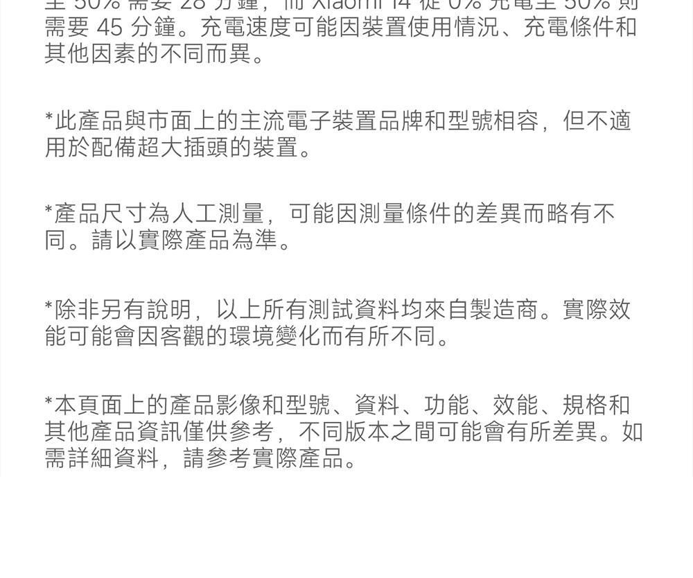需要 45 分鐘。充電速度可能因裝置使用情況、充電條件和其他因素的不同而異。*此產品與市面上的主流電子裝置品牌和型號相容,但不適用於配備超大插頭的裝置。*產品尺寸為人工測量,可能因測量條件的差異而略有不同。請以實際產品為準。*除非另有說明,以上所有測試資料均來自製造商。實際效能可能會因客觀的環境變化而有所不同。*本頁面上的產品影像和型號、資料、功能、效能、規格和其他產品資訊僅供參考,不同版本之間可能會有所差異。如需詳細資料,請參考實際產品。