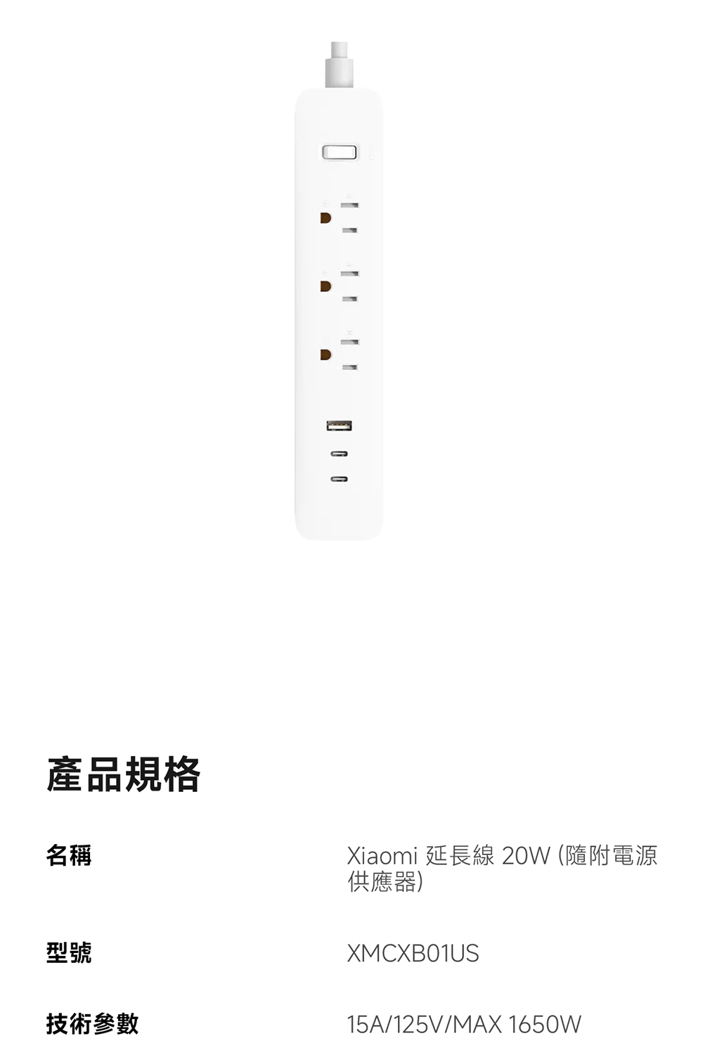 產品規格名稱Xiaomi 延長線 20W (隨附電源供應器)XMCXB01US型號技術參數15A/125V/MAX 1650W
