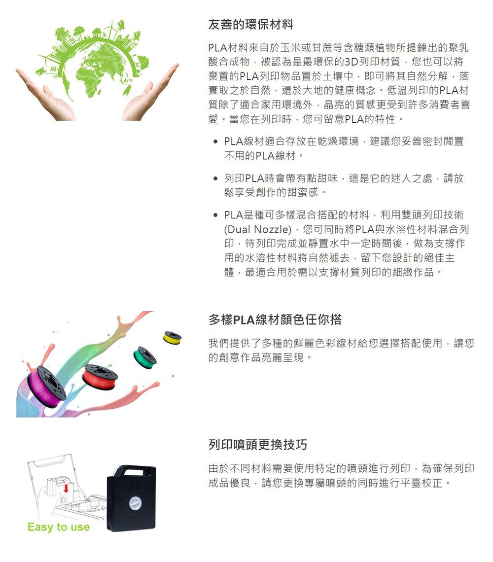 Easy to use友善的環保材料PLA材料來自於玉米或甘蔗等含糖類植物所提鍊出的聚乳酸合成物被認為是最環保的3D列印材質,您也可以將棄置的PLA列印物品置於土壤中,即可將其自然分解,落實取之於自然,還於大地的健康概念。低溫列印的PLA材質除了適合家用環境外,晶亮的質感更受到許多消費者喜愛。當您在列印時,您可留意PLA的特性。 PLA線材適合存放在乾燥環境,建議您妥善密封不用的PLA線材。 列印PLA時會帶有點甜味,這是它的迷人之處,請放鬆享受創作的甜蜜感。 PLA是種可多樣混合搭配的材料,利用雙頭列印技術(Dual Nozzle),您可同時將PLA與水溶性材料混合列印,待列印完成並靜置水中一定時間後,做為支撐作用的水溶性材料將自然褪去,留下您設計的絕佳主體,最適合用於需以支撐材質列印的細緻作品。多樣PLA線材顏色任你搭我們提供了多種的鮮麗色彩線材給您選擇搭配使用,讓您的創意作品亮麗呈現。列印噴頭更換技巧由於不同材料需要使用特定的噴頭進行列印,為確保列印成品優良,請您更換專屬噴頭的同時進行平臺校正。