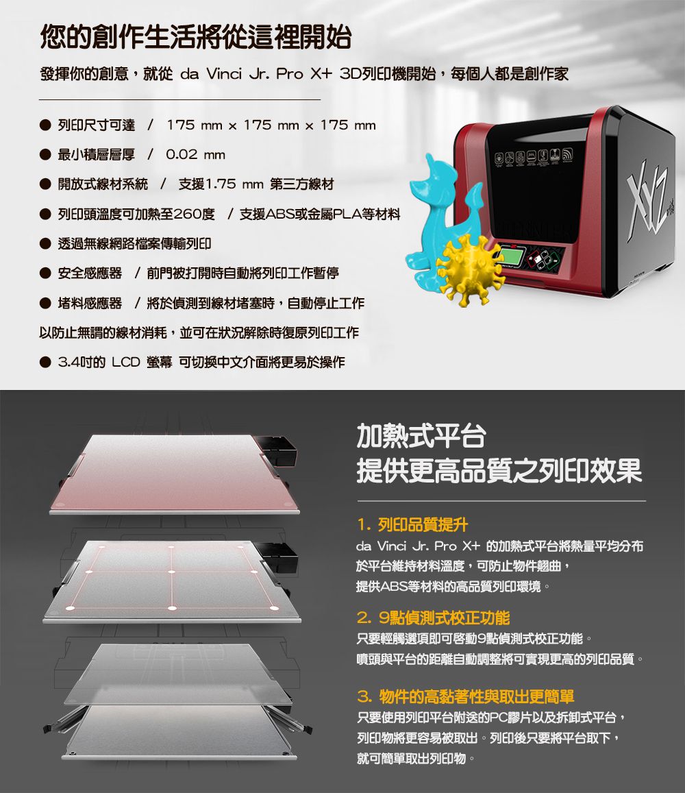您的創作生活將從這裡開始發揮你的創意,就從 da Vinci Jr. Pro X+ 3D列印機開始,每個人都是創作家列印尺寸可達 / 175  × 175 mm x 175 mm最小積層層厚 / 0.02 mm 開放式線材系統/ 支援1.75 mm 第三方線材列印頭溫度可加熱至260度/支援ABS或金屬PLA等材料透過無線網路檔案傳輸列印安全感應器/前門被打開時自動將列印工作暫停 堵料感應器 將於偵測到線材堵塞時,自動停止工作以防止無謂的線材消耗,並可在狀況解除時復原列印工作3.4吋的LCD  可切換中文介面將更易於操作加熱式平台提供更高品質之列印效果1.列印品質提升da Vinci Jr. ProX+的加熱式平台將熱量平均分布於平台維持材料溫度,可防止物件翹曲,提供ABS等材料的高品質列印環境。2.9點偵測式校正功能只要輕觸選項即可啓動9點偵測式校正功能。噴頭與平台的距離自動調整將可實現更高的列印品質。3.物件的高黏著性與取出更簡單只要使用列印平台附送的PC膠片以及拆卸式平台,列印物將更容易被取出。列印後只要將平台取下,就可簡單取出列印物。