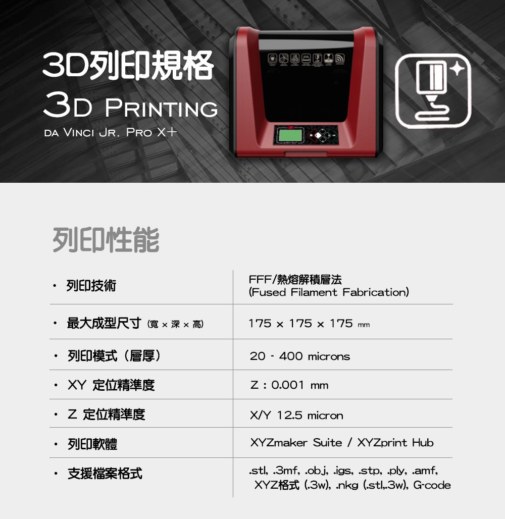 3D列印規格3D PRINTINGDA VINCI JR PRO +列印性能列印技術最大成型尺寸寬x 深x 高)列印模式(層厚) 定位精準度 定位精準度列印軟體支援檔案格式FFF熱熔解積層法(Fused Filament Fabrication)175 x 175 x 175 mm20-400 micronsZ:0.001 mmX/Y 12.5 micronXYZmaker Suite / XYZprint Hub .3mf .obj, .igs, , .ply,.amf,XYZ格式(.3w),  (,.3w), G-code