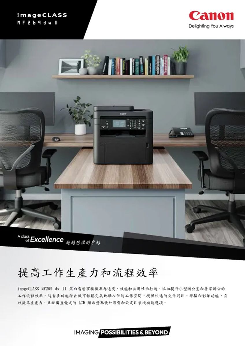 imageCLASSMF A classofExcellence超越想像的卓越Delighting You Always提高工作生產力和效率imageCLASS MF269 dw  雷射事務機專為速度效能和易用性協助提升小型辦公室和居家辦公的工作流程效率。這台多功能印表機可輕鬆完美地融入任何工作提供快速的文件列印、和影印功能,有效提高生產力,且配備直覺式的LCD 顯示便於導引和設定印表機功能選項。IMAGING POSSIBILITIES &amp; BEYOND