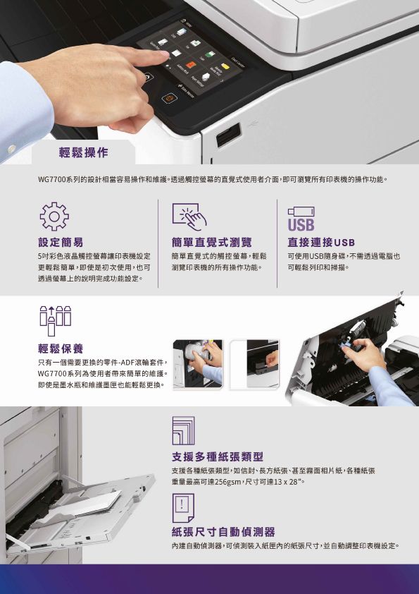 輕鬆WG7700系列的設計相當容易操作和維護透過觸控的直覺式使用者介面,即可瀏覽所有印表機的操作功能。設定簡易5吋彩色液晶觸控螢幕讓印表機設定更輕鬆,即使是初次使用,也可透過螢幕上的說明完成功能設定。輕鬆保養只有一個需要更换的零件-ADF滾輪套件,WG7700系列為使用者簡單的維護。即使是墨水瓶和維護墨匣也能輕鬆更換。簡單直覺式瀏覽簡單直覺式的觸控螢幕,輕鬆瀏覽印表機的所有操作功能。USB直接連接USB可使用USB隨身碟,不需透過電腦也可輕鬆列印和掃描。支援多種紙張類型支援各種紙張類型,如、長方紙張、甚至霧面相片紙,各種紙張重量最高可達256gsm,尺寸可達13 x 。紙張尺寸自動偵測器內建自動偵測器,可偵測裝入紙匣內的紙張尺寸,並自動調整印表機設定。