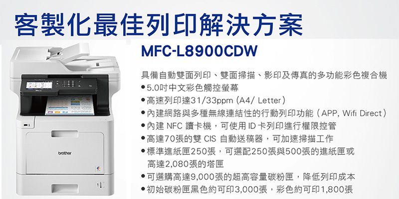 客製化最佳列印解決方案MFC-L8900CDW具備自動雙面列印、雙面掃描、影印及傳真的多功能彩色複合機5.0中文彩色觸控螢幕高速列印達31/33ppm(A4/Letter)網路與多種無線連結性的行動列印功能(APP,Wifi Direct) 內建NFC 讀卡機,可使用ID卡列印進行權限控管高達70張的雙 CIS 自動送稿器,可加速掃描工作標準進紙匣250張,可選配250張與500張的進紙匣或高達2,080張的塔匣可選購高達9,000張的超高容量碳粉匣,降低列印成本初始碳粉匣黑色約可印3,000張,彩色約可印1,800張