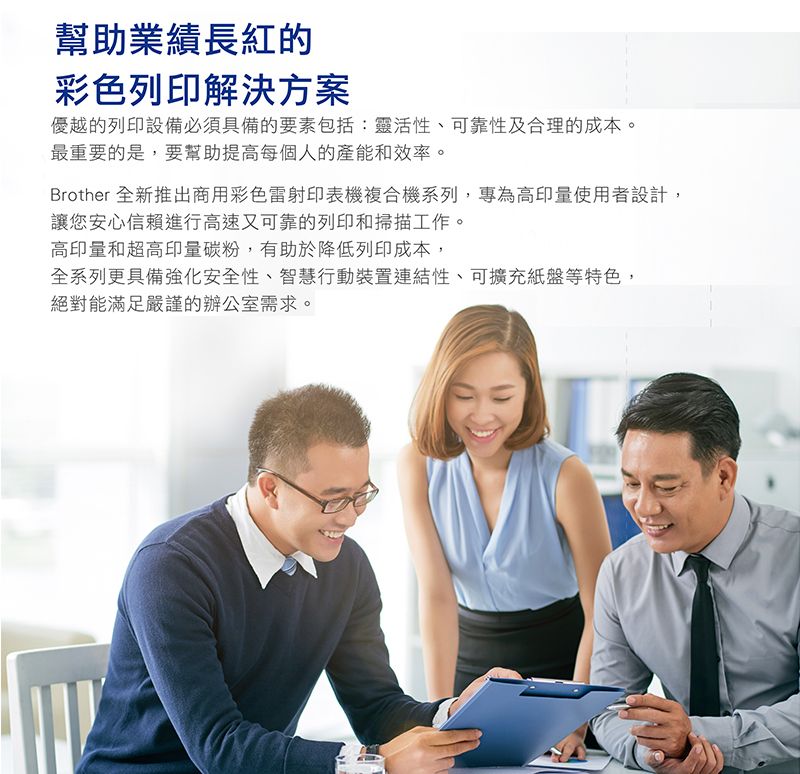 幫助業績長紅的彩色列印解決方案優越的列印設備必須具備的要素包括:靈活性、可靠性及合理的成本。最重要的是,要幫助提高每個人的產能和效率。Brother 全新推出商用彩色雷射印表機複合機系列,專為高印量使用者設計,讓您安心信賴進行高速又可靠的列印和掃描工作。高印量和超高印量碳粉,有助於降低列印成本,全系列更具備強化安全性、智慧行動裝置連結性、可擴充紙盤等特色,絕對能滿足嚴謹的辦公室需求。
