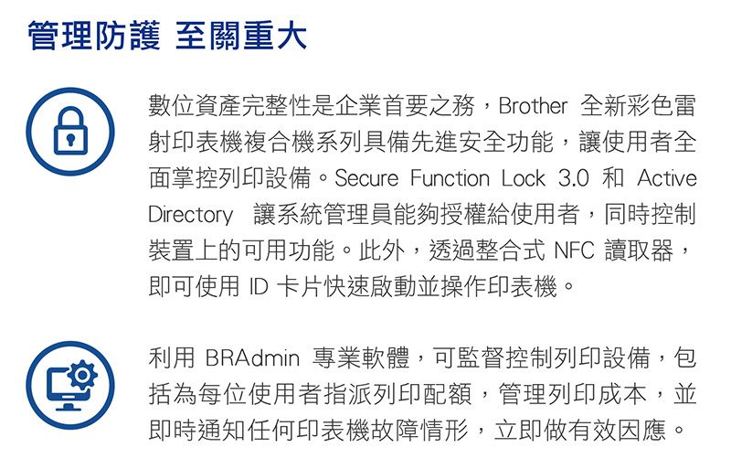 管理防護 至關重大數位資產完整性是企業首要之務,Brother 全新彩色雷射印表機複合機系列具備先進安全功能,讓使用者全面掌控列印設備。Secure Function Lock 3.0 和 ActiveDirectory 讓系統管理員能夠授權給使用者,同時控制裝置上的可用功能。此外,透過整合式 NFC 讀取器,即可使用 ID 卡片快速啟動並操作印表機。利用 BRAdmin 專業軟體,可監督控制列印設備,包括為每位使用者指派列印配額,管理列印成本,並即時通知任何印表機故障情形,立即做有效因應。