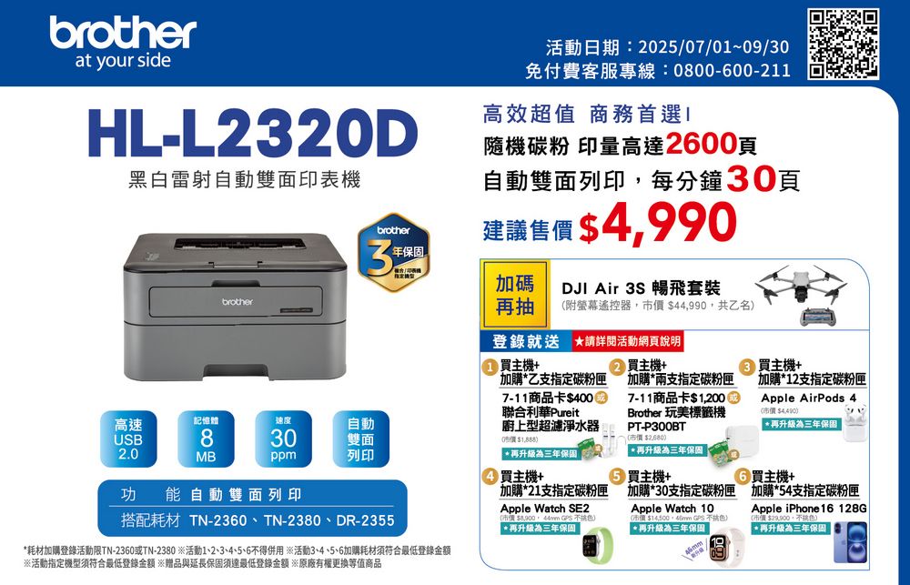 brotherat your sideHL-L232D黑白雷射自動雙面印表機brother活動日期:2025/07/01~09/30免付費客服專線:0800-00-211高效超值 商務首選隨機碳粉 印量高達2600頁自動雙面列印每分鐘30頁建議售價 $4,990brother3年保固加碼抽附螢幕遙控器,$44,990,共乙名DJI Air 3S 暢飛套裝登錄就送 詳閱活動網頁說明 主機+加購乙支指定碳粉匣7-11商品卡$4000聯合利華Pureit廚上型超濾淨水器0$高速記憶體速度自動USB830雙面2.0MBppm列印 升級為三年保固買主機+加購21支指定碳粉匣功能自動雙面列印搭配耗材 TN-2360、TN-2380、DR-2355*耗材加購登錄活動限TN-2360或TN-2380 ※活動1、2、3、4、5、6得併用※活動3、4、5、6加購耗材須符合最低登錄金額※活動指定機型須符合最低登錄金額 ※贈品與延長保固須達最低登錄金額 ※原廠有權更換等值商品Apple Watch SE2  *再升級為三年保固 買主機+加購*兩支指定碳粉匣7-11商品卡$1,200Brother 玩美標籤機PT-P300BT$*再升級為三年保固買主機+加購*30支指定碳粉匣Apple Watch 10市價$ GPS )*再升級為三年保固②買主機+加購*12支指定碳粉匣Apple AirPods 4(市價 $4,490)*再升級為三年保固6買主機+加購*54支指定碳粉匣Apple iPhone 16 128G(市價$,不請色)再升級為三年保固