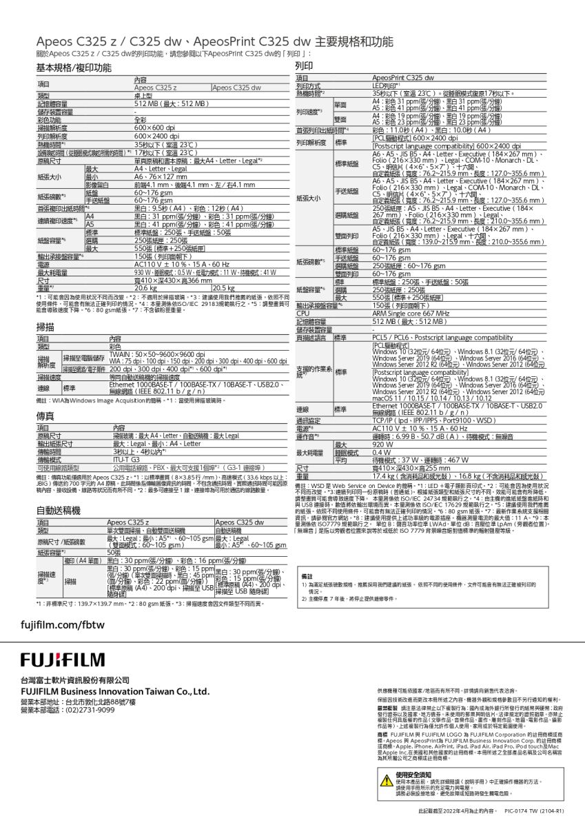 Apeos C   C3 ApeosPrint C325 dw 主要.0秒0.0秒PCL程式 002400Postscript language compatibility 600x2400A6JS LetterExecutive 8426mmFolio 26x330 mmLegalCOM10MonarchDL465關Apeos C325zC325 dw功能您以下ApeosPrint C325 dw列印基規格功能列印內容项Apeos C325 zApeos C325 dw憶體描解析列印解析度儲存裝置彩色功能桌上型全彩600 x 600 dpi600x2400dpi35秒以下 23需間1秒以下(溫23项目列印方式熱512 (512M列印速度A5彩色(41 (A4  ppm1 ApeosPrint C325 dwLED列印35秒以下(室溫 23℃從模式復原17秒以下A4彩色31ppm(黑 31 ppm(23列印出列印解析度 尺寸單原A4Letter Legal2A4LetterLegal大127mm影前端4.1 mm後4.1 mm左右4.1 mm60176 gsm|手紙手送60-176 gsm大小首複印出紙A4連續複印速度A5紙盤9.5秒(A4彩色12秒(A4黑白31 ppm(/彩色31 ppm(/鐘黑白41 ppm(/分鐘彩色41ppm(張/分鐘)準紙盤250張手送紙盤50張250張250張550張標準+250張選購紙盤輸出承接盤容0張(列印朝下)AC110V±10%15A60Hz尺寸手送紙盤選購紙盤面列印紙盤930 模式0.5 電力模式11 W待機模式41 W寬410深430高366mm20.6  kg列印 1使用狀況同而改變2  不適3 使用我們紙張照不同使用條列印情況4 量/ 291835輸出承接盤能導致速度下降6:紙張7:不含CPU掃描项目內容記憶體容量儲存裝置容量描述語標準彩色掃描掃描電腦儲存TWAIN:5050~96009600 dpi:75 dpi100 dpi150dpi300 dpi400 dpi600 dpi解析度掃描網路/件掃描速度200 dpi300 dpi400 dpi600 dpi*送機掃描速度標準連 標準Ethemet 1000BE-T/100BASE-TX/10BASE-TUSB2.0無網路( 802.11b/g/n):為Windows image Acquisition *1:使用掃描玻璃內容連線標準通訊協定電源運作音自定義紙張(寬度:76.2~215.9 mm:127.0~355.6 mm)A6ASJIS A4LetterExecutive (184267mm)Folio (216330 mm)LegalCOM-10MonarchDL、、明信片(46、57)、十六、自定義(寬度:76.2~215.9 mm、長度:127.0~355.6 mm)250張紙匣:A5、JIS 、A4、Letter、Executive (184×267 mm)、Folio (216x330mm)、Legal、自定義紙張(寬度:76.2~215.9 mm、長度: 210.0~355.6 mm)A5、JIS 、A4、 Letter、Executive (184×267mm)、Folio (216x330mm)、Legal、十六、自定義紙張(寬度:139.0~215.9mm長度:210.0~355.6mm)60~176g5m60-176 gsm250張紙匣:60~176gsm60-176 gsm標準紙盤:250張、手送紙盤:50張250張紙匣:250張550張(標準+250張紙匣150張(列印面朝下)ARM Single core 667MHz_512 MB (:512 MB)PCL5 / PCL6、Postscript language compatibility[PCL驅動程式]Windows 10 (32/、Windows (32/64)、Windows Server 2019 (64)、Windows Server 2016 (64Windows Server 2012 R2 (64)、Windows Server 2012 (64位元)[Postscript language compatibility]Windows 10 (32位元/64位元、Windows 8.1(32位元/64位元)、Windows Server 2019 (64位元)、Windows Server 2016 (64位元Windows Server 2012 R2 (64位元)、Windows Server 2012 (64位元)/10.15// /10.12Ethernet 1000BASE-T/100BASE-TX/10BASE-T、USB2.0無(IEEE 802.11 b/g/n)TCP/IP (、IPP/IPPS、Port9100 、 )AC110V±10%、15 A、60 Hz運轉:6.99B、50.7dB(A)、待機模式:無920 W项目尺寸掃掃描玻璃:A4、Letter、自動送: Legal輸出紙張尺寸最大:Legal、:A4、Letter最大間傳輸模式ITU-T G3可使用公用電話線路、PBX、最大可支援1*?( G3-1 連接埠 )最大耗電量尺寸[睡眠模式平均0.4 W備註:傳真功能適用於 Apeos C325 z*1:以標準質(8×3.85行/mm)、高速模式(33.6kbps以上:3秒以上4秒以內”待機模式:37W、運轉時:467W寬410×深430×高255mm17.4 kg (含消耗品)、16.8 kg(不含消耗品和感光)JBIG)傳送約700 A4 原時間傳輸像不包含通訊實際通訊時間 備註:WSD Servke on Device 簡稱 *1 : LED + 電子影印式*2:因為使用狀況稿內容、接收設備、線路狀況而不同*2:可連接至1線連接埠為可用於線路自動機项目Apeos C325 z類型尺寸/紙張磅數紙張容量Apeos C325 dw單雙、自動雙面送稿機自動送稿機最大:Legal小:A5*、60~105gsm 最大:Legal(雙面模式:60~105 gsm) 「:~50張掃描速度 「掃描不同而改變*3連續列印同一份原稿時(紙)根據紙張類型和紙張尺寸不同效能可能所降低調整可能會導致速度下降 測/IEC 24734 規範執行之*4: 的紙紙盤紙時和 USB 連接時將依輸出環境而異。本測係依 ISO/IEC 17629 規範執行之。*5:建議使用我們推薦的紙張。不同使用條件可能會有正確列印的情況。 *6:80gsm 紙張-*7:作案系統支援關資訊請參閱官方網站。*8:建議使用提供上述功的電源插座。的:11 A*9:本係依  規範執行之。 單位 B:言功率位率 LWAd單位 dB:位準LpAm(旁觀者位置)。「無音指以旁觀者位置來說於 ISO 7779 背景噪絕對值標準的等級。複印(A4 單面) 黑白:30ppm(張/分鐘、彩色:16ppm(張/分鐘)黑白:30 ppm(張/分鐘)、彩色:15 ppm白:30 ppm退/分鐘、(/分鐘)(單次雙面、黑白:45 (面/分鐘)、彩色:22ppm(面/分鐘)) 彩色:15ppm(張/分面標準稿 (A4)、200dpi、掃描至 USB 標準原稿(A4)、200°dpi、掃描至USB業*1:非標準尺寸:139.7×139.7 mm-*2 :80gsm 紙張3:掃描速度會因文件類型不同而異。備註1)為紙張數規格推薦採用我們建議的紙張依照不同的使用條件文件可能會有無法正確列印的情況。2)7年後將停止提供。fujifilm.com/fbtwFUJIFILM台灣富士軟片資訊股份有限公司FUJIFILM Business Innovation Taiwan Co. Ltd.營業本部地址:台北市敦化北路88號7樓營業本部電話:(02)2731-9099)供應機種可能依國家/地區而有所不同。詳情請代表洽詢。因而本所述之內容請和規格參數目不另行的。注法律禁止以下:所的紙幣硬幣;政府發行國家、地方值,使用的明信片法律規定的,禁止相任何的作品(作品、樂作品、畫作、雕刻作品、、電影作品,攝影作品等)。上述行為作使用,於範圍使用。 FUJIFILM 與 FUJIFILM LOGO為 FUJIFILM Corporation 的標或商標 與 ApeosPrinth FUJIFILM Business Innovation Corp. 的註商標或商標。Apple, iPhone, AirPrint, iPad, iPad Air, iPad Pro, iPod touchMacApple 和其他國家的註冊商標。本冊所述之全部產品名稱及公司名稱公司之商標或註冊商標。使用安全須知使用本產品前,請先手冊正確機器的方法。請使用手冊所示的充足電力與。請務必裝設線,故障短路時發生觸電。此記截至2022年4月為止的內容。 PIC-0174 TW(2104-R1)