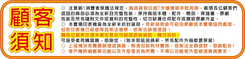 顧客須知注意喲!消費者保護法規定,商品貨到日起7天猶豫期非試用期,麻煩各位顧客們退回的商品必須為全新且完整包裝;保持商品本體、配件、贈品、保證書、原廠包裝及所有隨附文件或資料的完整性,切勿缺漏任何配件或損毀原廠外盒。本賣場印表機皆為全新未拆封貨品,若新品瑕疵可經由原廠或本賣場協同處理,但若印表機已經使用且無法復原,恕無法辦理退回!請各位買家在還未確定是否可辦理退換貨前,請勿拆封可接受者再購買唷,感謝您。(除非瑕疵品換新,所有配件外箱都要保留)◎ 上述情況若需要辦理退換貨,則須扣除耗材費用,恐無法全額退款,感謝配合!客戶應詳細瞭解功能以及外型是否為所需,不得以功能或外型做退換貨要求。