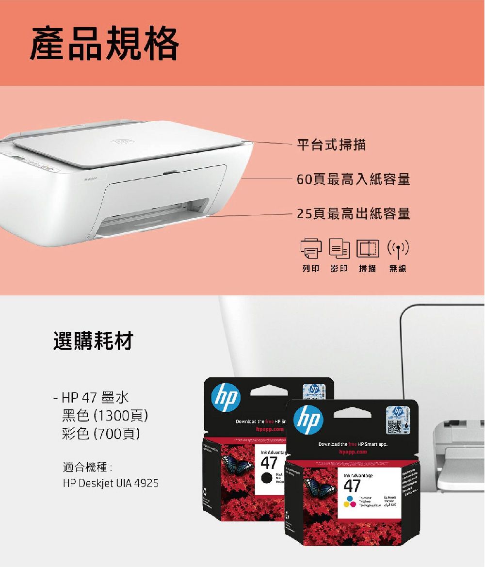 產品規格選購耗材- HP 47 墨水黑色 1300頁彩色700頁)適合機種:HP Deskjet UIA 425平台式掃描60頁最高入紙容量25頁最高出紙容量((9))列印 影印 掃描無線Download the  HP hpappcom Advantag47hphpDownload the free HP Smart app.hpapp.com 47