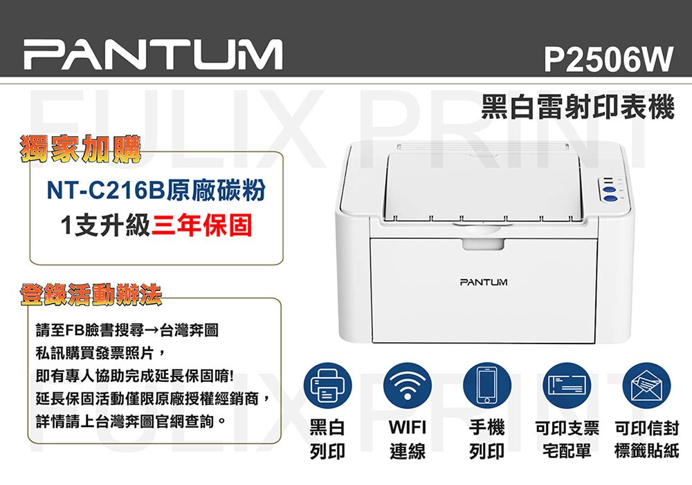 PANTUM獨家加NT-C216B原廠碳粉1支升級三年保固請至FB臉書搜尋 台灣奔圖私訊購買發票照片,P2506W黑白雷射印表機PANTUMJL即有專人協助完成延長保固唷!延長保固活動僅限原廠授權經銷商,詳情請上台灣奔圖官網查詢。黑白WIFI手機可印支票可印信封列印連線列印宅配單 標籤貼紙