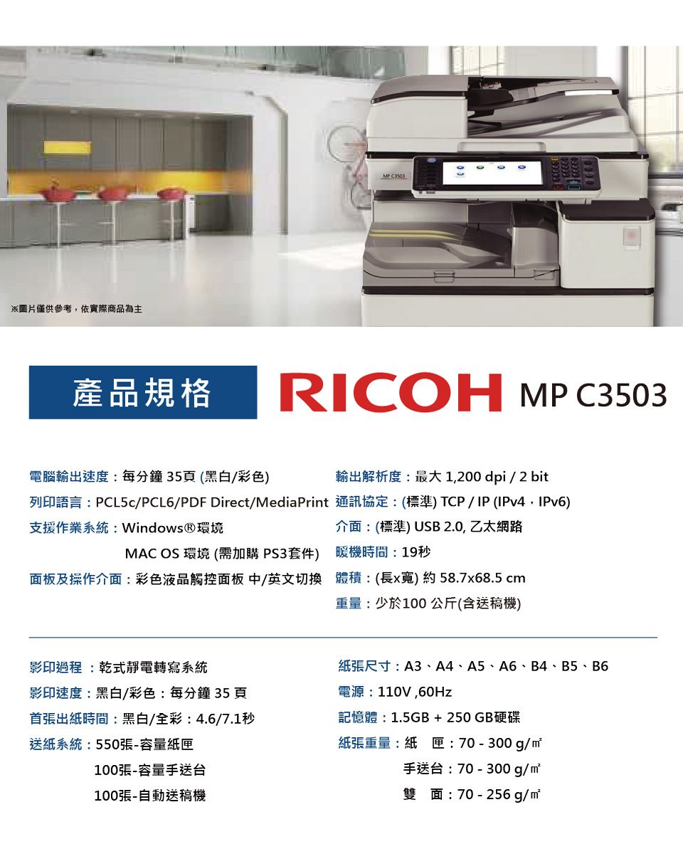 ※圖片僅供參考,依實際商品為主產品規格MP RICOH MPC3503輸出解析度:最大1,200dpi/2 bit電腦輸出速度:每分鐘35頁(黑白/彩色列印語言:PCL5c/PCL6/PDF Direct/MediaPrint 通訊協定:(標準) TCP / IP (IPv4,IPv6)支援作業系統: Windows®環境MAC OS 環境 (需加購PS3套件)面板及操作介面:彩色液晶觸控面板中/英文切換介面:(標準) USB 2.0, 乙太網路暖機時間:19秒體積:(長x) 約 58.7x68.5 cm重量:少於100公斤(含送稿機)影印過程:乾式靜電轉寫系統影印速度:黑白/彩色:每分鐘35頁首張出紙時間:黑白/全彩:4.6/7.1秒送紙系統:550張-容量紙匣100張-容量手送台100張-自動送稿機紙張尺寸:A3、A4、A5、A6、B4、B5、B6電源:110V,記憶體:1.5GB+250GB硬碟紙張重量:紙匣:70-300g/手送台:70-300g/雙面:70-256g/