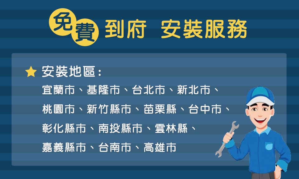 到府安裝服務免費★ 安裝地區:宜蘭市、基隆市、台北市、新北市、桃園市、新竹縣市、苗栗縣、台中市、彰化縣市、南投縣市、雲林縣、嘉義縣市、台南市、高雄市