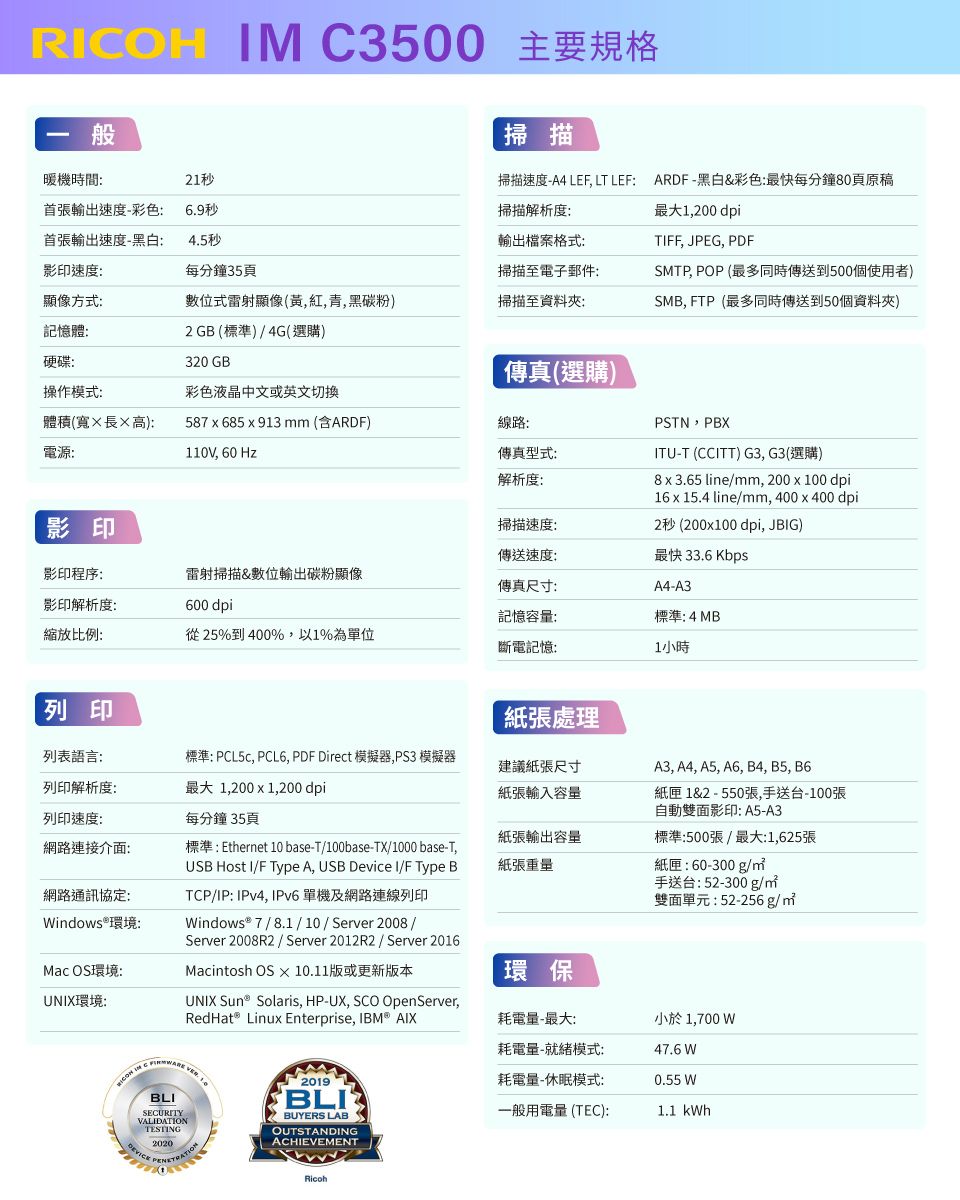 RCOH M C3500 主要規格般掃描掃描速度-A4 LEF LT LEF ARDF-黑白&彩色:最快每分鐘80頁原稿掃描解析度:最大1,00 dpi輸出檔案格式:掃描至電子郵件:TIFF, JPEG, PDFSMTP, POP (最多同時傳送到500個使用者)SMB, FTP(最多同時傳送到50個資料夾)暖機時間:21秒首張輸出速度-彩色:首張輸出速度-黑白:6.9秒4.5秒影印速度:每分鐘35頁顯像方式:數位式雷射顯像(黃,紅,青,黑碳粉)掃描至資料夾:記憶體:2 GB (標準)4G(選購)硬碟:320 GB操作模式:彩色液晶中文或英文切換體積(寬長高):電源:587685x913  (含ARDF)110V, 60Hz線路:傳真(選購)傳真型式:解析度:PSTN,PBITU-T (CCITT) G3, G3(選購)8x3.65 line/mm, 200 x 100 dpi16x 15.4 line/mm, 400x400 dpi2秒(200x100 dpi, JBIG)最快 33.6 KbpsA4-A3影印掃描速度:傳送速度:影印程序:雷射掃描&數位輸出碳粉顯像傳真尺寸:影印解析度:縮放比例:600 dpi記憶容量:標準: 4MB從25%到400%,以1%為單位斷電記憶:1小時列印紙張處理列表語言:列印解析度:標準: , PCL6, PDF Direct 模擬器,PS3 模擬器最大 1,200 x 1,200 dpi建議紙張尺寸A3, A4, A5, A6, B4, B5, B6紙張輸入容量列印速度:每分鐘 35頁紙匣 1&2 - 550張,手送台-100張自動雙面影印: A5-A3網路連接介面:標準: Ethernet 10 base-T/100base-TX/1000 base-T,USB Host I/F Type A, USB Device I/F Type B紙張輸出容量紙張重量標準:500張/最大:1,625張網路通訊協定:indows®環境:Mac OS環境:UNIX環境:TCP/IP: IPv4, IPv6 單機及網路連線列印indows® 7/8.1/10/Server2008 /Server 2008R2 / Server 2012R2/Server 2016Maciosh OS X 10.11版或更新版本UNIX Sun® Solaris, HP-UX, SCO OpenServer,RedHat® Linux Enterprise, IBM® AIX紙匣:60-300g/手送台:52-300g/nt雙面單元:52-256g/BLISECURITYVALIDATIONTESTING20202019BUYERS LABOUTSTANDINGACHIEVEMENTRicoh環保耗電量-最大:小於 1,700 W耗電量-就緒模式:耗電量-休眠模式:47.6 W0.55 W一般用電量(TEC):1.1 kWh