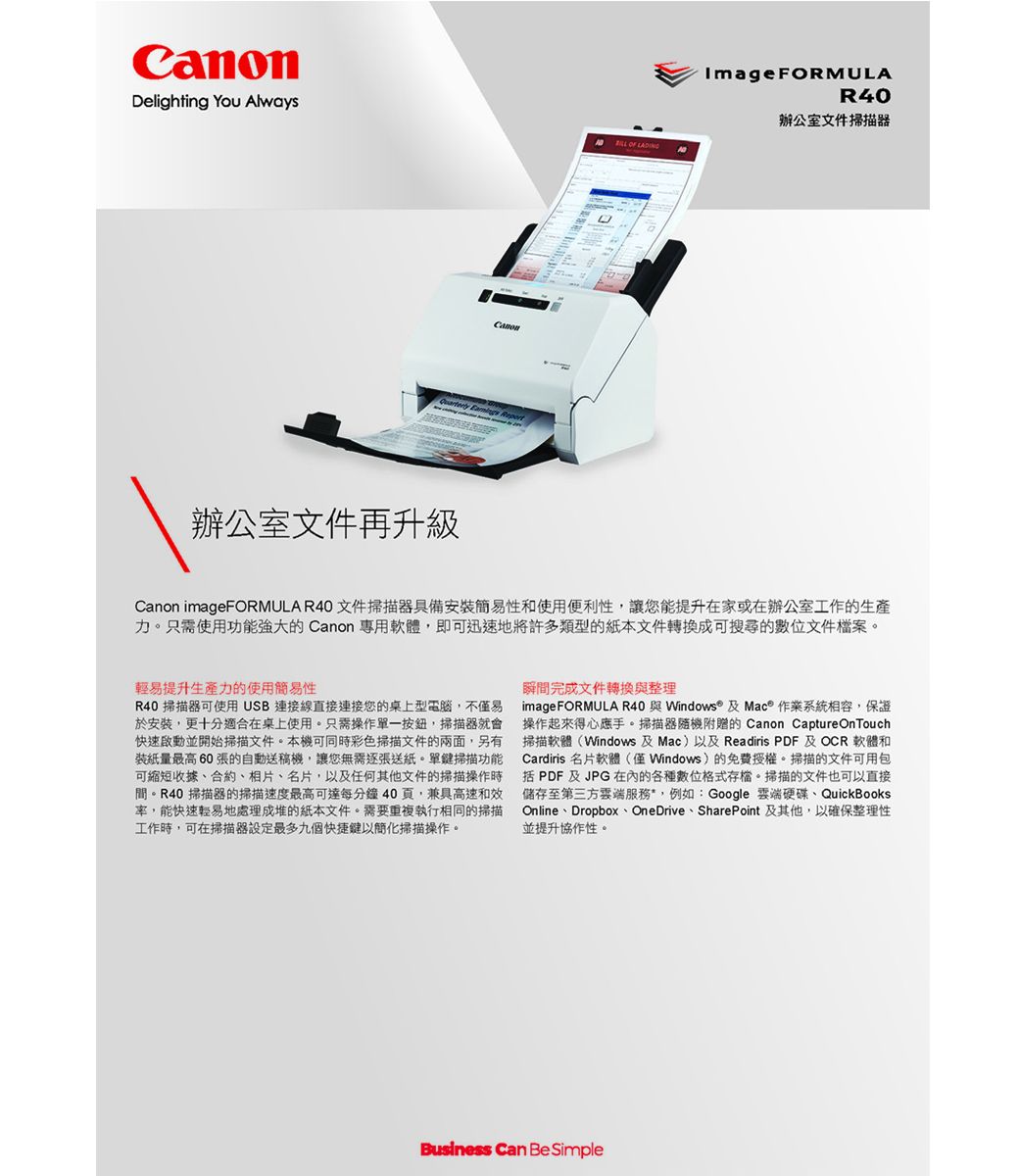 CanonDelighting You Always  Report辦公室文件再升級ImageFORMULAR40辦公室文件掃描器 OF Canon imageFORMULA R40 文件掃描器具備安裝簡易和使用便利性讓您能提升在家或在辦公室工作的生產力。只需使用功能強大的 Canon 專用軟體,即可迅速地將許多類型的紙本文件轉換成可搜尋的位文件檔案。輕易提升生產力的使用簡易性R40 掃描器可使用USB連接線直接連接您的桌上型電腦,不僅易於安裝,更十分適合在桌上使用。只需操作單一按鈕,掃描器就會快速啟動並開始掃描文件。本機可同時彩色掃描文件的兩面,另有裝紙量最高60張的自動送機,讓您無需逐張送紙。單鍵掃描功能可縮短收據合約、相片、名片,以及任何其他文件的掃描操作時間。R40 掃描器的掃描速度最高可達每分鐘40頁,兼具高速和效,能快速輕易地處理成堆的紙本文件。需要重複執行相同的掃描工作時,可在掃描器設定最多九個快捷鍵以簡化掃描操作。瞬間完成文件轉換與整理imageFORMULA R40 與Windows® 及Mac® 作業系統相容,保證操作起來得心應手。掃描器隨機附贈的 Canon Capture OnTouch掃描軟體(Windows 及Mac)以及 Readiris PDF 及 OCR 軟體和Cardiris 名片軟體(僅Windows)的免費授權。掃描的文件可用包括 PDF 及JPG 的各種數位格式存檔。掃描的文件也可以直接儲存至第三方服務,例如:Google 硬碟、QuickBooksOnline、Dropbox、OneDrive、SharePoint 及其他,以確保整理性並提升協作性。Business Can Be Simple