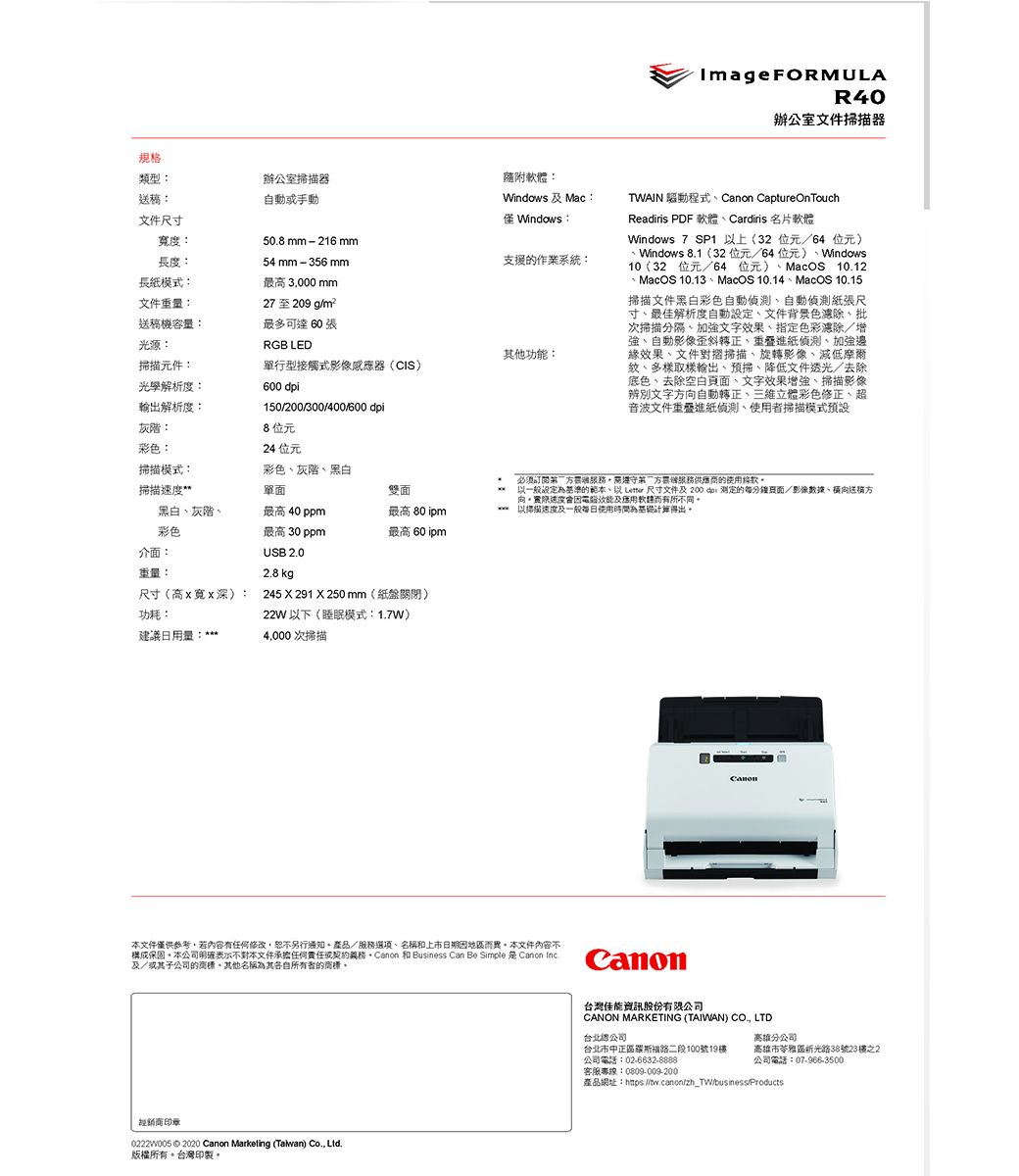 Image FORMULAR40辦公室文件器規格類型送文件尺寸Windows:寬度:508mm-216mm長度:長紙模式:54 mm - 356 mm最高 3000 mm文件重量:27至209 g送稿機容量:最多可達 60 張光源:RGB LED其他功:掃描元件:單行型接觸式影像感應器(CIS)光學解析度:600 解析度:灰階:彩色:150/200/300/400/600 dpi8位元24 位元辦公室掃描器自動或手動隨附:Windows  Mac:支援的作業系統:TWAIN 程式Canon CaptureOnTouchReadiris PDF 軟體Cardiris 名片軟體Windows 7 SP1 上(32位元/64 位元) Windows 8.1(32位元/64位元)Windows10(32 位元/64位元)MacOS 10.12MacOS 10.13MacOS 10.14、MacOS 10.15掃描文件黑白彩色自動、自動偵測紙張尺寸、最佳解析度自動設定、文件背景色、批次掃描分隔、加強文字效果、指定色彩除/增強、自動影像歪斜轉正、進紙偵測、加強邊緣效果、文件對摺掃描、旋轉影像、減低紋、多樣取樣輸出、預掃、降低文件透光/去除底色、去除空白頁面、文字效果增強、掃描影像辨別文字向自動轉正、三維立體彩色修正、超音波文件重疊進紙偵測、掃描模式預設掃描模式:彩色、灰階、黑白掃描單面雙面必须需遵守方者服務供應商的使用條款以一般為基準的範本、以  尺寸文件及200 dpi 测定的每/影像數據、橫向送稿方向速度會因能及軟體而有所不同黑白、灰階、彩色最高 40 ppm最高 30 ppm最高 80 ipm最高 60 ipm**以掃描速度及一般使用時間為基礎計算得出介面:USB 2.0重量:2.8 kg尺寸(高x寬x深):功耗:建議日用量:245  291 X 250 mm(紙盤關閉)22W以下(睡眠模式:1.7W)4,000次掃描本文件僅供參考,若內容有任何修改,另行產品/服務選項、名稱和上市日期因地區而異本文件內容不構成保固。本公司明確表示不對本文件承擔任何責任契約義務。Canon 和 Business Can Be Simple Canon Inc.及/或其子公司的商標。其他名稱為其各自所有者的商標。經銷商印章0222005© 2020 Canon Marketing (Taiwan) Co., Ltd.版權所有。台灣印製。Canon台灣佳能資訊股份有限公司CANON MARKETING (TAIWAN) CO., LTD台北總公司高雄分公司台北市中正區路二段100號19公司電話:02-6632-8888高雄市苓雅區新光路38號23樓之2公司電話:07-966-3500客服專線:0809-009200產品網址:://tw.canon/zh_TW/business/Products