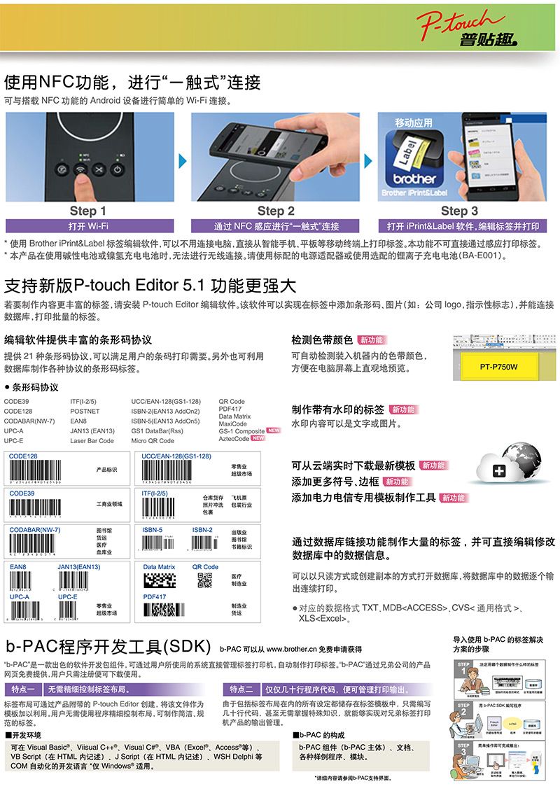 使NFC功能进行触式连接可与搭载 NFC 功能 Android 设备进行简单的 Wi-Fi 连接移动应rotherBrother 普贴趣Step 1打开 Wi-FiStep 2通过 NFC 感应进行一触式连接Step 3打开 iPrint&Label软件编辑标签打印 使用 Brother iPrint&Label 标签编辑软件可以不用连接电脑直接从智能手机平板移动终端上打印标签本功能不可直接通过感应打印标签。本产品在使用碱性电池或镍氢充电电池时无法进行无线连接。请使用标配的电源适配器或使用选配的离子充电电池BA-E001)。支持新版P-touch Editor 5.1 功能更强大若要内容更丰富的标签请安装 P-touch Editor 编辑软件。该软件可以实现在标签中添加条形码图片如:公司logo,指示性标志),并能连接据库,打印批量的标签。编辑软件提供丰富的条形码协议检测色带颜色 新功能提供 21 种条形码协议,可以满足用户的条码打印需要。另外也可利用数据库制作各种协议的条形码标签。可自动检测装入机器内的色带颜色,方便在电脑屏幕上直观地预览。PT-P750W条形码协议CODE39CODE128CODABAR(NW-7)UPC-AUPC-ECODE128TF(I-2/5)POSTNETEAN8JAN13 (EAN13)Laser Bar CodeUCC/EAN-128(GS1-128)ISBN-2(EAN13 AddOn2)ISBN-5(EAN13 AddOn5)GS1 DataBar()  CodeUCC/EAN-128(GS1-128) CodePDF417Data MatrixMaxiCodeGS-1 Composite NEWAztecCode NEW制作带有水印的标签水印内容可以是文字或图片。产品标识CODE39ITF(I-2/5)工商零售超级市场仓库货飞机票照片冲洗 包装行业包裹可从云端实时下载最新模板添加更多符号,边框 熊添加电力电信专用模板制作工具 新功能CODABAR(NW-7)医疗业ISBN-5ISBN-2业图书馆标识JAN13(EAN13)Data Matrix Code医疗制造业UPC-AUPC-E零售业超级市场PDF417制造业货运通过数据库链接功能制作大量的标签,并可直接编辑修改数据库中的数据信息。可以以只读方式或创建副本的方式打开数据库,将数据库中的数据逐个输出连续打印。对应的数据格式TXT.MDBACCESS通用格式XLSExcelb程序开发工具()b-PAC可以从 www.brother.cn 免费申请获得b-PAC是一款出色的软件开发包组件,可通过用户所使用的系统直接管理标签打印机,自动制作打印标签。“b-PAC”通过兄弟公司的产品网页免费提供,用户只需注册便可下载使用。特点一 无需精细控制标签布局。特点二 仅几十行程序代码,便可管理打印输出。标签布局可通过产品的 P-touch Editor 创建,将该文件作为模板加以利用。用户无需使用程序精细控制布局,可制作简洁规范的标签。开发环境导入使用 b-PAC 的标签解决方案的步骤STEP用数制作的标签1由于包括标签布局在内的所有设定都储存在标签模板中,只需几十行代码,甚至无需掌握特殊知识,就能够实现对兄弟标签打印机产品的输出管理。STEP用-PAC SDK 编写程序2b-PAC 的构成b-PAC 组件(b-PAC主体)文档各种样例程序、模块。STEP3详细内容请参阅b-PAC支持界面。可在 Visual Basic、Visual C++、Visual C#、VBA (、Access等)VB Script(在HTML 内记述)、J Script (在HTML 内记述)、WSH Delphi 等COM 自动化的开发语言“仅 Windows® 适用。