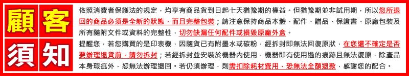 顧客依照消費者保護法的規定均享有商品貨到日起七天猶豫期的權益。但猶豫期並非試用期,所以您所退回的商品必須是全新的狀態、而且完整包裝;請注意保持商品本體、配件、贈品、保證書、原廠包裝及所有隨附文件或資料的完整性,切勿缺漏任何配件或損毀原廠外盒。須知提醒您,若您購買的是印表機,因隨貨已有附墨水或碳粉,經拆封即無法回復原狀,在您還不確定是否要辦理退貨,請勿拆封;若經拆封並安裝於機器內使用,機器即有使用過的痕跡且無法復原,除產品本身瑕疵外,恕無法辦理退回。若仍須辦理,則需扣除耗材費用,恐無法全額退款,感謝您的配合。