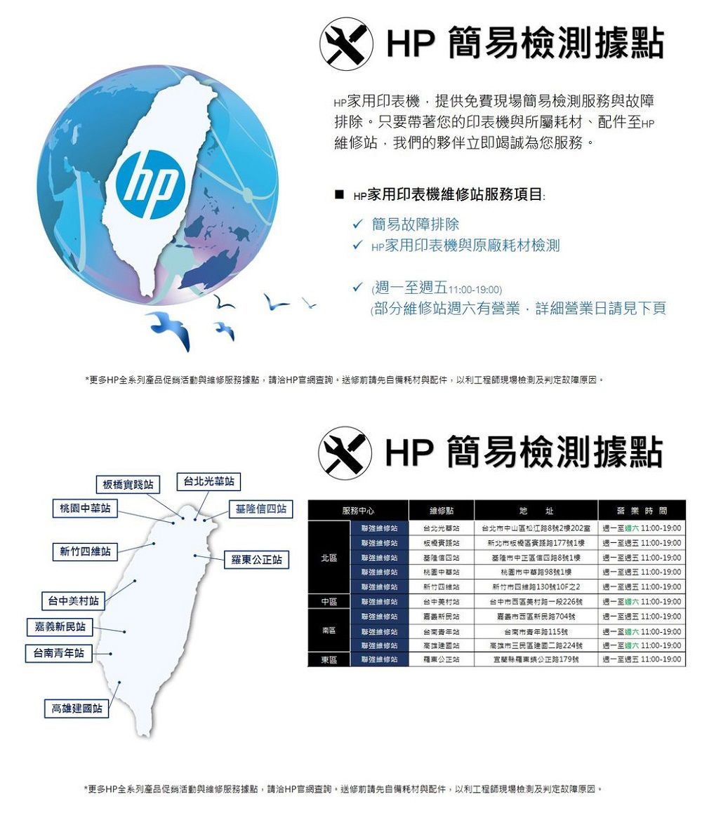 HP 簡易檢測據點HP 家用印表機提供免費現場簡易檢測服務與故障排除只要帶著您的印表機與所屬耗材、配件至HP維修,我們的夥伴立即竭誠為您服務HP家用印表機維修服務項目:√ 簡易故障排除√ HP家用印表機與原廠耗材檢測√ 週一至週五11:00-19:00)(部分維修有營業,詳細營業日請見下頁*更多HP全系列產品促銷活動與維修服務據點,請HP官網查詢。送修前請先自備耗材與配件,以利工程師現場檢測及判定故障原因。 HP簡易檢測據點板橋實台北站站基隆四站服務中心維修點新竹四維站公正站北區台中村站嘉義站台南青年站中區南區東區強維修站聯強維修站聯強維修站聯強維修站聯強維修站聯強維修站聯強維修站聯強維修站聯強維修站聯強維修站台北光站板橋踐站基隆信四站桃園中華站新竹四維站台中美村站嘉藥新民站台南青年站高雄站羅東公正站高雄站 址台北市中山區松江路8號2樓202室新北市板橋區路177號1樓基隆市中正區信四路8號1樓桃園市中華路98號1樓新竹市四維路130號10F之2台中市西區美村路一段226號嘉義市西區新民路704號台南市青年路115號高雄市三民區建國二路224號宜蘭羅東公正路179號營業時間週一至 11:00-19:00週一至週五 11:00-19:00週一至週五 11:00-19:00週一至週五 11:00-19:00週一至週五 11:00-19:00週一至週六 11:00-19:00週一至週五 11:00-19:00週一至週六 11:00-19:00週一至週六 11:00-19:00週一至週五11:00-19:00*更多HP全系列產品促銷活動與維修服務據點,請HP官網查詢。送修前請先自備耗材與配件,以利工程師現場檢測及判定故障原因。