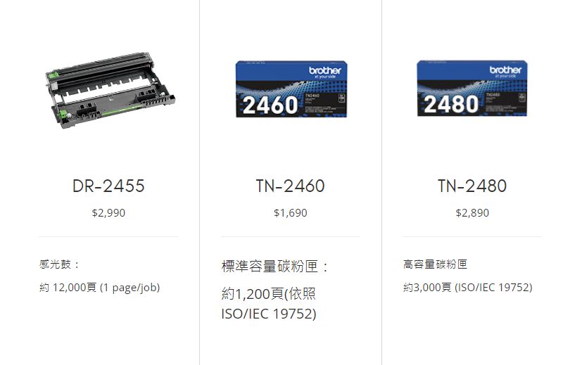 DR-2455$2,990感光鼓12,000 (1 page/job)2460brother2480TN-2460$1,690標準容量碳粉匣:約1,200頁(依照ISO/IEC 19752)brotherTN-2480$2,890高容量碳粉匣3,000 (ISO/IEC 19752)