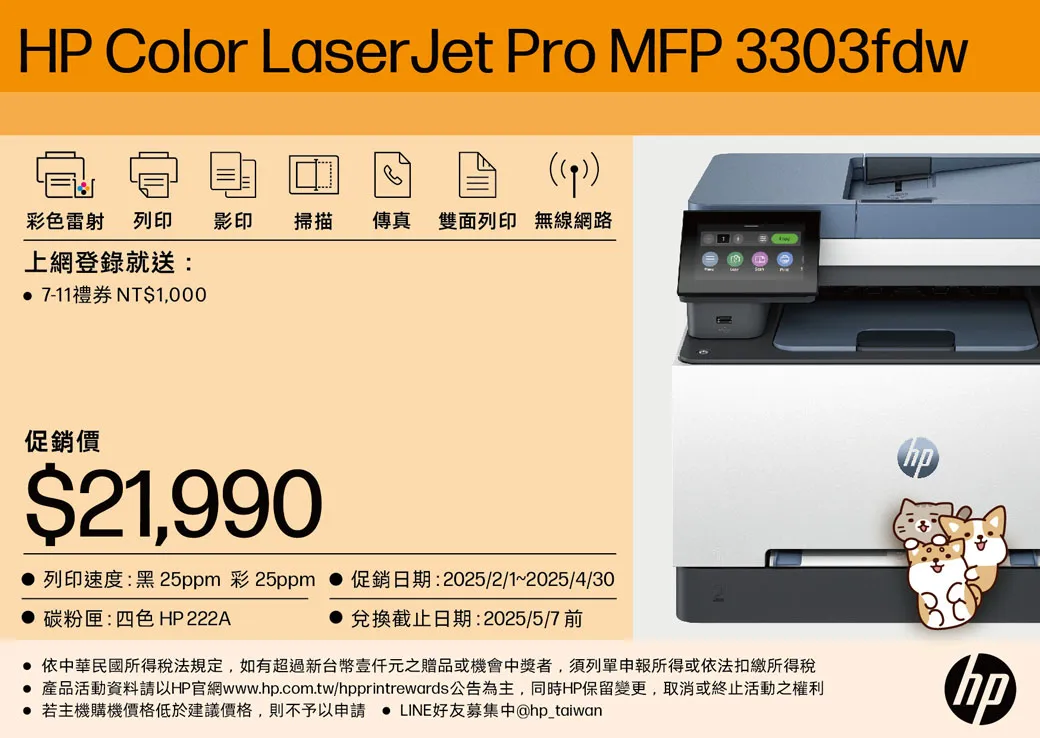 HP Color LaserJet Pro MFP 3303fdw)彩色雷射列印影印掃描傳真雙面列印 無線網路上網登錄就送: 7-1禮券 NT$1,000促銷價$21,9901 列印速度:黑25ppm 彩25ppm 碳粉匣:四色 HP222A促銷日期:2025/2/1~2025/4/30兌換截止日期:2025/5/7 前 依中華民國所得稅法規定,如有超過新台幣元之贈品或機會中獎者,須列單申報所得或依法扣繳所得稅 產品活動資料請以HP官網www..com.tw/hpprintrewards公告為主,同時HP保留變更,取消或終止活動之權利● 若主機購機價格低於建議價格,則不予以申請 LINE好友募集中@hp_taiwanhp