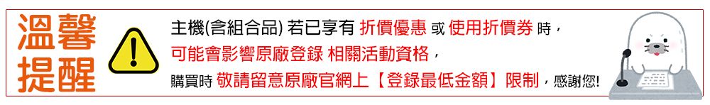 溫馨主機(含組合品)若已享有 折價優惠 或 使用折價券 時可能會影響原廠登錄 相關活動資格,提醒購買時 敬請留意原廠官網上【登錄最低金額限制, 感謝您!