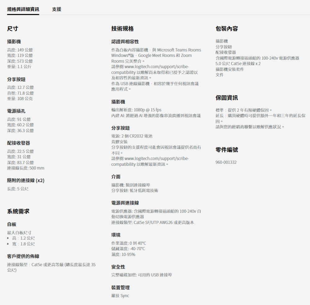 規格與詳細資訊尺寸攝影機高度:149寬度:119深度:573 公釐:11公斤分享按鈕高度:12.7公釐直徑:71.8公釐重量:108公克電源插孔高度:91 公釐技術規格認證與相容作為白板內容攝影機與 Microsoft Teams RoomsWindows®  Google Meet Rooms 和 ZoomRooms 完美整合。 www.logitech.com/support/scribe-compatibility 以瞭解尚未取得和已授予之認證以及相容性的最新資訊。作為USB連線攝影機相容於幾乎任何視訊會議應用程式。攝影機輸出解析度:1080p@15 fps內建: 將經過增強的影像串流廣播到視訊會議包裝內容攝影機分享按鈕配接收發器含國際電源轉接插頭組的100-240V 電源供應器5.0公尺 連接線x2攝影機安裝套件文件保固資訊標準:提供2年有限硬體保固。延長:購買硬體時可提供額外一年和三年的延長保固。請與您的經銷商聯繫以瞭解供應狀況。寬度:60.2公釐深度:36.3公釐配接收發器分享按鈕電源:2個R2032 電池背膠安裝高度:22.5公釐寬度:31 公釐深度:83.7公釐分享按鈕的支援程度可能會因視訊會議提供者而有不同。零件編號連接線長度:500mm請參閱 www.logitech.com/support/scribecompatibility 以瞭解最新資訊。介面960-001332的連接線x2)長度:5公尺攝影機:類別連接線埠系統需求白板最大白板尺寸高:1.2公尺:1.8公尺客戶提供的佈線連接線類型:at5e或更高等級(總長度最長達35(公尺)分享按鈕:藍牙低耗電技術電源與連接線電源供應器:含國際電源轉接插頭組的100-240v自動切換電源供應器連接線類型: Cat5e SF/UTP AWG26 或更高版本環境作業溫度:0到40C儲藏溫度:-40-70C濕度:10-95%安全性完整磁碟加密:可用的USB 連接埠裝置管理羅技 Sync