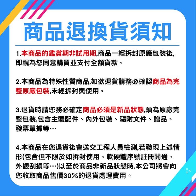 商品退換貨須知1.本商品的鑑賞期非試用期,商品一經拆封原廠包裝後,即視為您同意購買並支付全額貨款。2.本商品為特殊性質商品,如欲退貨請務必確認商品為完整原廠包裝,未經拆封與使用。3.退貨時請您務必確定商品必須是新品狀態,須為原廠完整包裝,包含主體配件、包裝、隨附文件、贈品、發票單據等4.本商品在您退貨後會送交工程人員檢測,若發現上述情形(包含但不限於如拆封使用、軟硬體序號註冊開通、外觀刮損等…)以至於商品非新品狀態時,本公司將會向您收取商品售價30%的退貨處理費用。