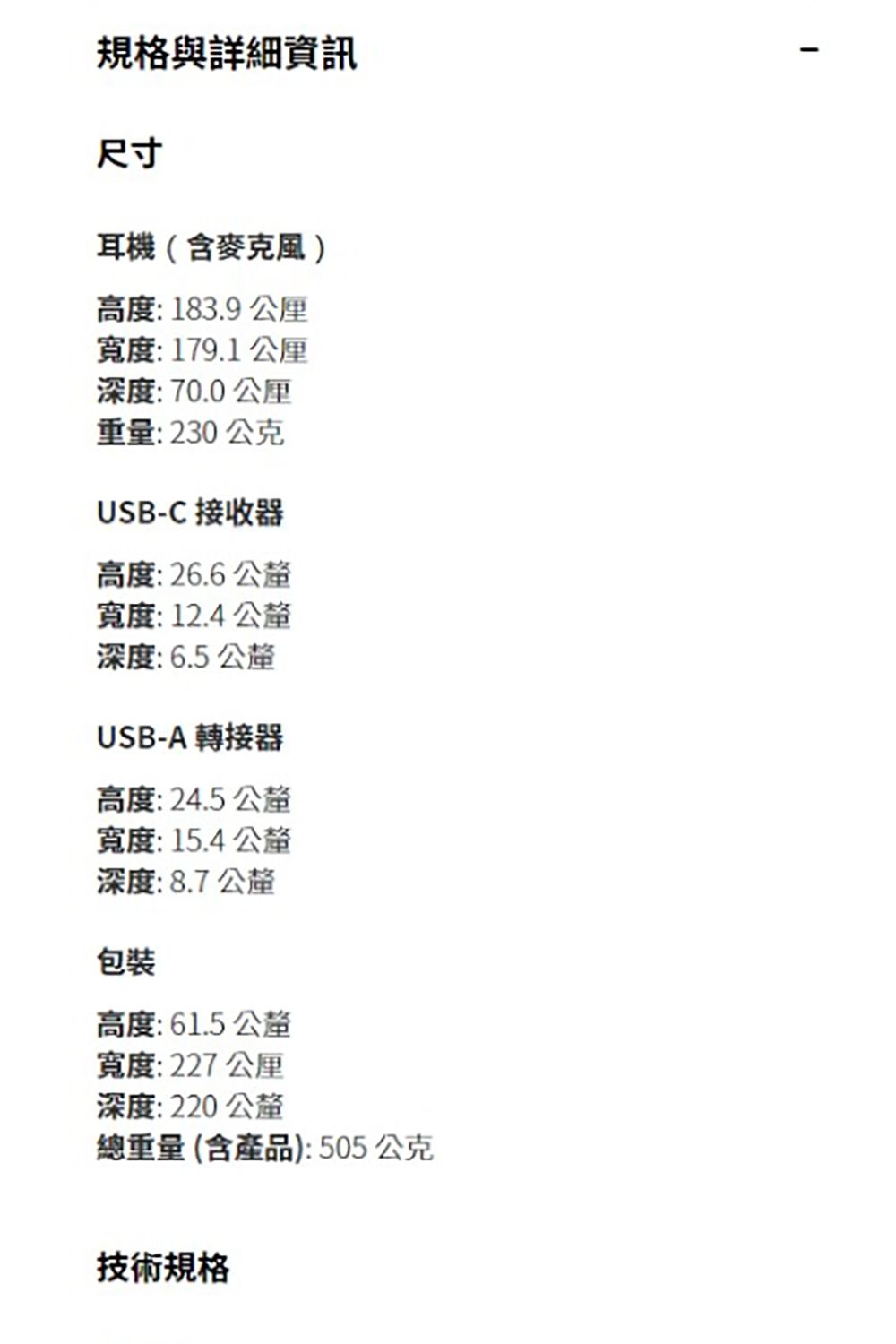 規格與詳細資訊尺寸耳機(含麥克風)高度:183.9寬度:179.1深度:70.0 重量:230公克USB-C 接收器高度:26.6 寬度:12.4公釐深度:6.5公釐USB-A 轉接器高度:24.5 公釐寬度:15.4 公釐深度:8.7 公釐包裝高度:61.5 公釐寬度:227公里深度:220 公釐總重量(含產品):505公克技術規格