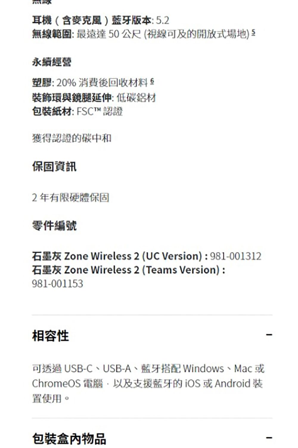 耳機(含麥克風)版本:5.2無線範圍:最遠達50公尺(視線可及的開放式場地) 永續經營塑膠:20% 消費後回收材料裝飾環與鏡腿延伸:低碳鋁材包裝紙材: FSCT™ 認證獲得認證的碳中和保固資訊2年有限硬體保固零件編號石墨灰 Zone Wireless 2 (UC Version):981-001312石墨灰 Zone Wireless 2 (Teams Version):981-001153相容性可透過USB-C、USB-A、藍牙搭配 Windows、Mac或ChromeOS 電腦以及支援藍牙的iOS或Android裝置使用。包裝物品