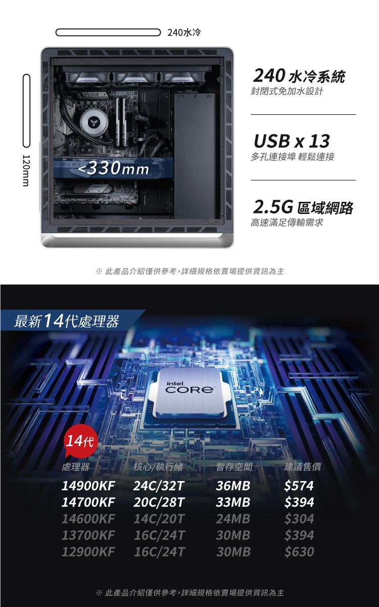 120mm240水冷240水冷系統封閉式免加水設計USB x 13多孔連接埠 輕鬆連接330mm2.5G區域網路高速滿足傳輸需求※ 此產品介紹僅供參考,詳細規格依賣場提供資訊為主最新14代處理器14代intel處理器核心/執行緒暫存空間建議售價14900KF24C/32T36MB$57414700KF 20C/28T33MB$39414600KF 14C/20T24MB$30413700KF 16C/24T 30MB$39412900KF 16C/24T 30MB$630※ 此產品介紹僅供參考,詳細規格依賣場提供資訊為主