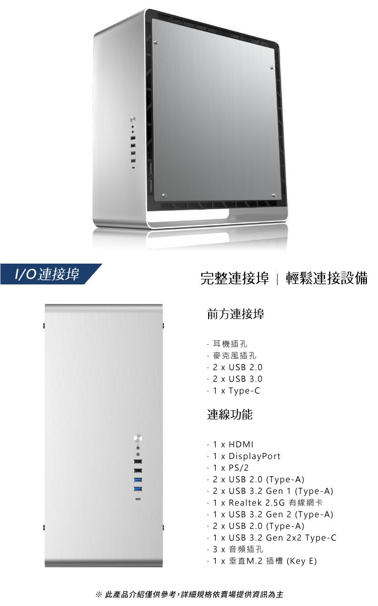 /O連接埠完整連接埠  輕鬆連接設備前方連接埠耳機插孔麥克風插孔2  USB 2.02  USB 3.0   Type-C連線功能  HDMI1  DisplayPort  PS/22  USB 2.0 (Type-A)2  USB 3.2 Gen 1 (Type-A)1 x Realtek 2.5G有線網卡1 x USB 3.2 Gen 2 (Type-A)2 x USB 2.0 (Type-A)1 x USB 3.2 Gen 2x2 Type-C3x 音頻插孔 x 垂直M.2 插槽 (Key E)※ 此產品介紹僅供參考,詳細規格依賣場提供資訊為主