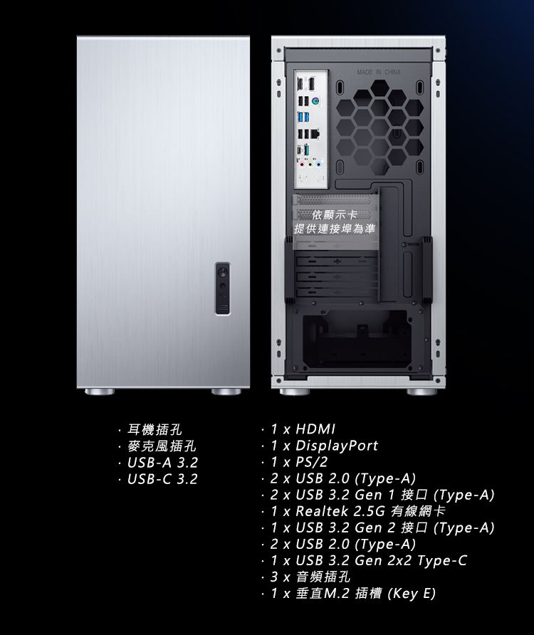 MADE  顯示卡提供連接埠為準耳機插孔·麥克風插孔 USBA 32 USBC 32. 1  HDMI.1  DisplayPort1  PS/2  USB 2.0 (Type-A)  USB 3 Gen 1 (Type-A)- 1  Realtek 2.5G1  USB 3.2 Gen 2 (Type-A).2  USB 2.0 (Type-A)- 1 x USB 3.2 Gen 2x2 Type-C3x 音頻插孔1 x (Key E)