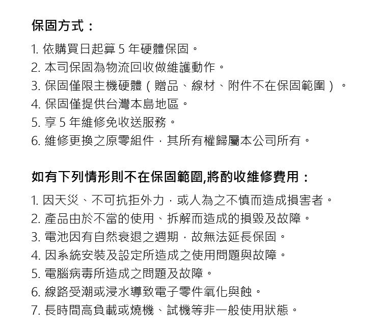 保固方式:1. 依購買日起算5年硬體保固2. 本司保固為物流回收做維護動作3. 保固僅限主機硬體(贈品、線材、附件不在保固範圍)4. 保固僅提供台灣本島地區。5. 享 5 年維修免收送服務。6. 維修更換之原零組件其所有權歸屬本公司所有。如有下列情形則不在保固範圍將酌收維修費用:1. 因天災、不可抗拒外力或人為之不慎而造成損害者。2. 產品由於不當的使用、拆解而造成的損毀及故障。3. 電池因有自然衰退之週期,故無法延長保固。4. 因系統安裝及設定所造成之使用問題與故障。5. 電腦病毒所造成之問題及故障。6. 線路受潮或浸水導致電子零件氧化與蝕。7. 長時間高負載或燒機、試機等非一般使用狀態。。