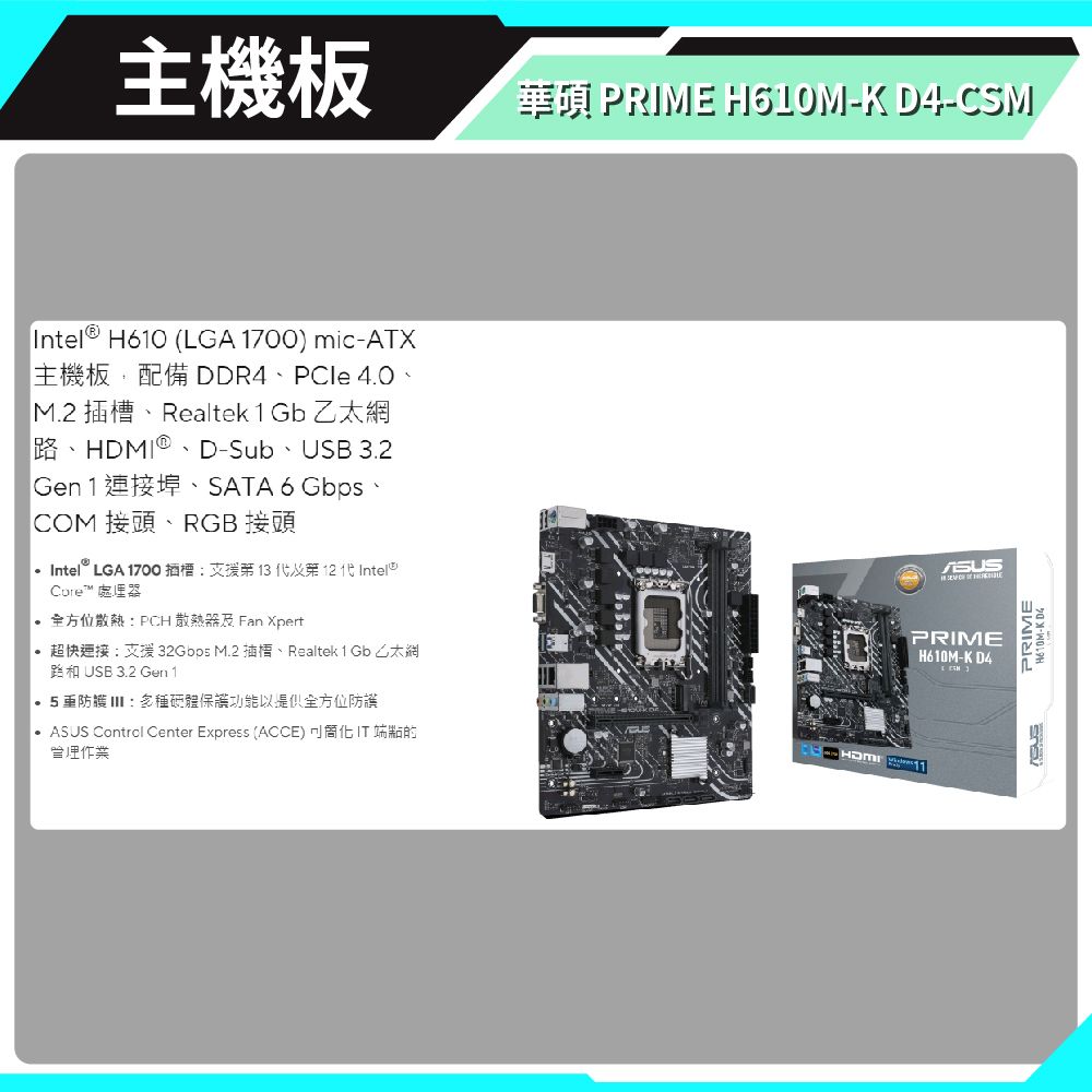 主機板PRIM -K D4-CSMIntel H60 (LGA 1700) mic-ATXDDR4 PCle 40M.2 Realtek 1 Gb 乙太 D-Sub USB 3.2Gen1 埠SATA 6Gbps、COM 接頭、RGB 接頭 Intel LGA 1700   1 全方位散熱PCH散熱器及 Fan Xpert超快連接:支援32Gbps M.2插槽、Realtek 1 Gb 乙太網USB 3.2 Gen 1.防多種體功能以全方位防護  Control Center Express (ACCE) E 作業ASUSPRIMEH610M-K D4HDMI PRIMEH610M-K
