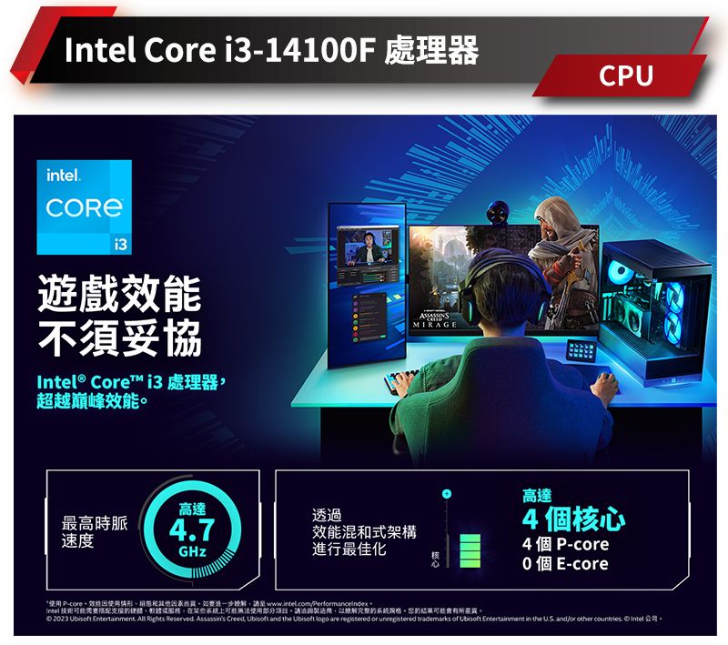 Ce i31410F 處理器inteli3遊戲效能不須妥協® Core™ i3處理器超越巔峰效能高達透過最高時脈47速度MIRAGECPU效能混式架構進行最佳化高達4核心4個P-0 個E-core P-core效和請至wwwintel.comPerformanceindexIntel 技術需要搭配體在某些系統上可能無法使用部分項目。請洽詢的系統。的可能有所差異。 2023  Entertainment. All Rights Reserved. Assassins Creed, Ubisoft and the Ubisoft logo are registered or  trademarks of Ubisoft Entertainment in the  and/or other countries. Intel