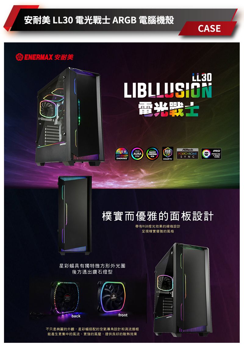 安耐美 LL30 電光戰士 ARGB 電腦機殼CASE 安耐美LL30LIBLLUSION雷光戰士RGBAURA ENERMAXPOLYCHROMESYNC而優雅的面板設計帶有RGB燈光效果的線條設計呈現樸實優雅的風格星彩具有獨特微方形外光圈後方透出鑽石燈型back不只是的外觀,星彩蝠搭配的空氣導角設計和渦流框能產生更集中的風流、更強的風壓,提供良好的散熱效果