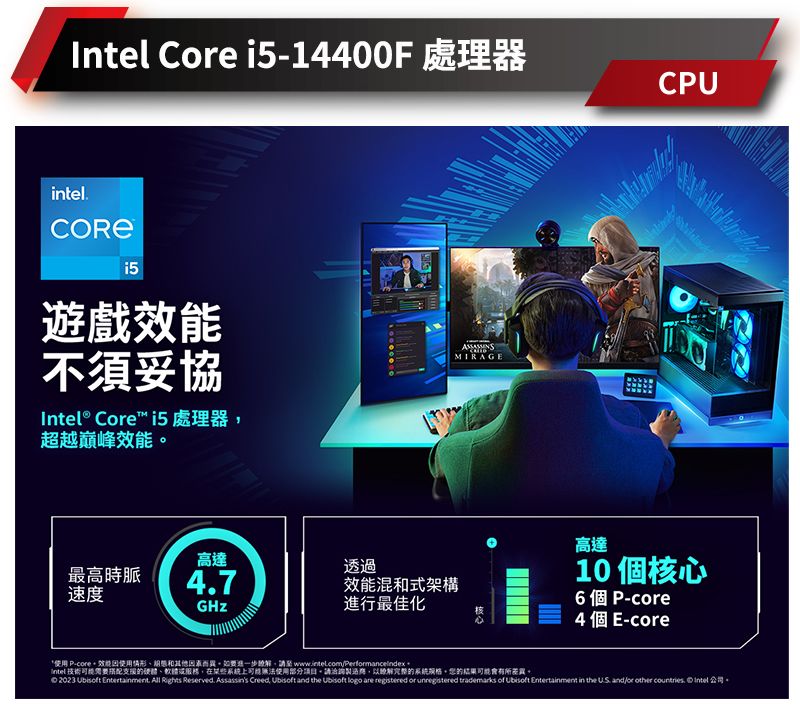 Ce i5-14400F 處理器intel遊戲不須妥協Intel® Core i5處理器超越巔峰效能MIRAGECPU高達透過最高時脈47速度效能混式架構進行最佳化高達10 個心6個P-core核4 個E-core* P-core效能使用情形和其他因素而異。如要進一步請至  Intel技術搭配支援硬體、在某些系統使用部分項目請洽詢製過以的系統,的可能會有所。 023   All  Reserved Assassin's Creed,  and the  logo are registered or unregistered trademarks of Ubisoft Entertainment in the  andor other countries. Intel 2.