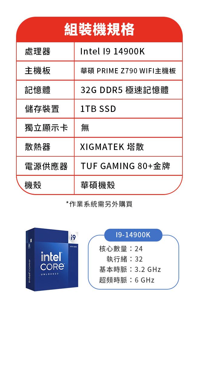 組裝機規格Intel  14900K處理器主機板華碩 PRIME Z790 WIFI主機板記憶體32G DDR5 極速記憶體儲存裝置1TB SSD獨立顯示卡無散熱器XIGMATEK 塔散電源供應器機殼TUF GAMING 80+金牌華碩機殼*作業系統需另外購買intelUNLOCKED19 19-14900K核心數量:24執行緒:32基本時脈:3.2 GHz超頻時脈:6GHz
