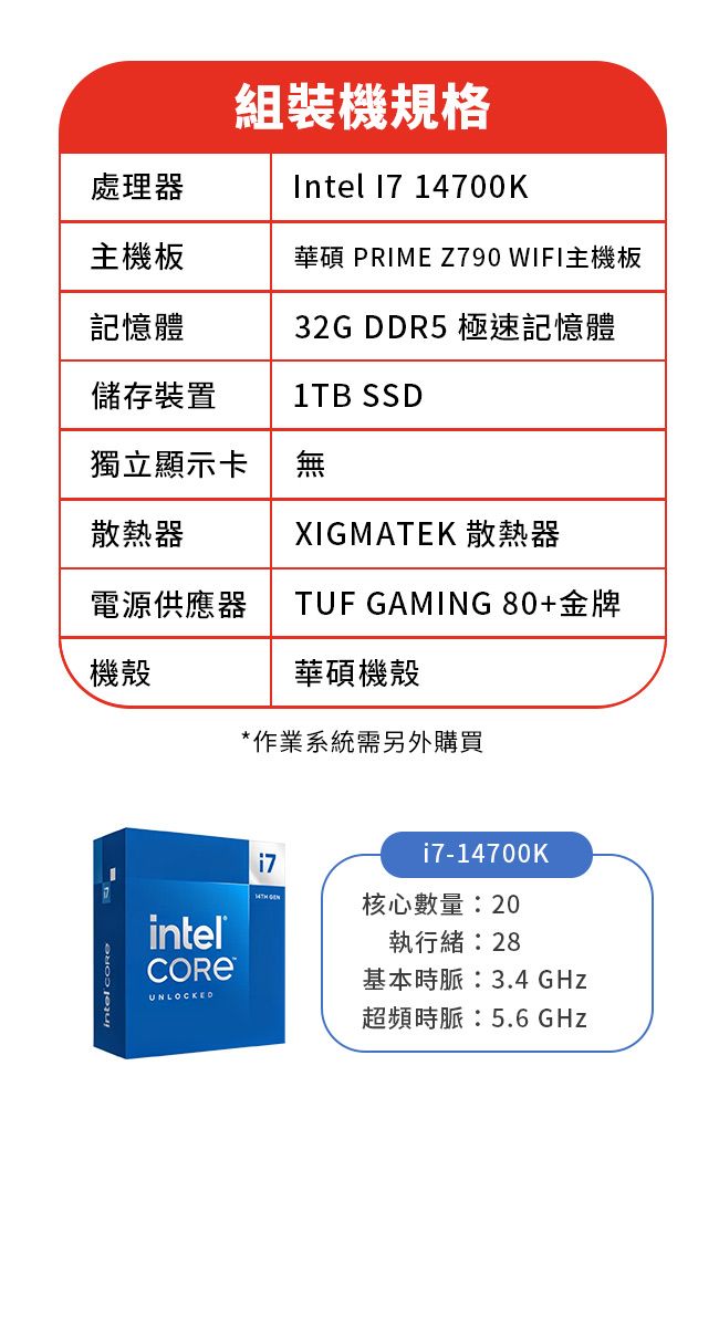 組裝機規格Intel  14700K處理器主機板華碩 PRIME Z790 WIFI主機板記憶體32G DDR5 極速記憶體儲存裝置1TB SSD獨立顯示卡無散熱器XIGMATEK 散熱器電源供應器機殼TUF GAMING80+金牌華碩機殼*作業系統需另外購買intelUNLOCKED i7-14700K核心數量:20執行緒:28基本時脈:3.4 GHz超頻時脈:5.6 GHz