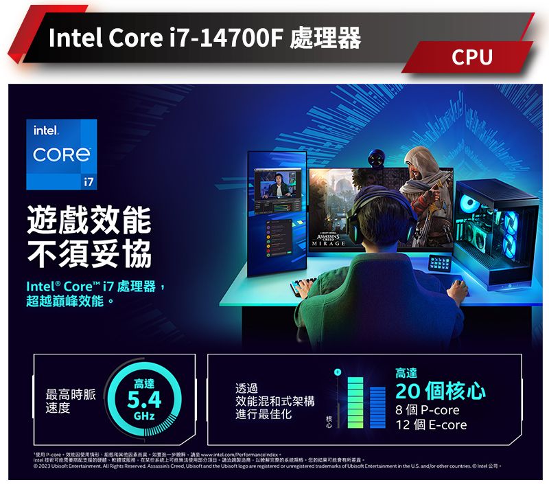 Core 14700F 處理器CUinteli7遊戲不須妥協Intel® Core i7 處理器超越巔峰效能高達透過最高時脈54效能混式架構速度進行最佳化MIRAGE高達個核心8個P-12 個 E-core* P-core效能使用情形和因素而異如要進一步請 Intel 技術需要搭配的硬體、在系統上可能無法使用部分項目。請洽詢製造商,以完整的系統。的可能差異。 2023 Ubisoft Entertainment, All Rights Reserved. Assassins Creed, Ubisoft and the Ubisoft logo are registered or unregistered trademarks of Ubisoft Entertainment in the US. and for other countries.  公司。